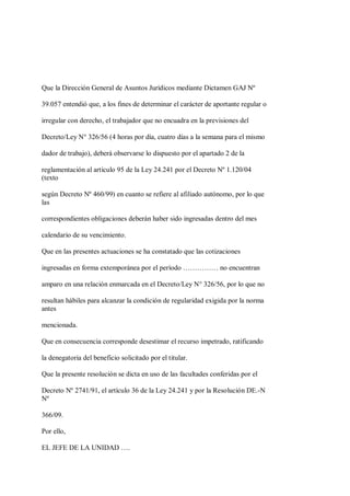 Que la Dirección General de Asuntos Jurídicos mediante Dictamen GAJ Nº

39.057 entendió que, a los fines de determinar el carácter de aportante regular o

irregular con derecho, el trabajador que no encuadra en la previsiones del

Decreto/Ley N° 326/56 (4 horas por día, cuatro días a la semana para el mismo

dador de trabajo), deberá observarse lo dispuesto por el apartado 2 de la

reglamentación al artículo 95 de la Ley 24.241 por el Decreto Nº 1.120/04
(texto

según Decreto Nº 460/99) en cuanto se refiere al afiliado autónomo, por lo que
las

correspondientes obligaciones deberán haber sido ingresadas dentro del mes

calendario de su vencimiento.

Que en las presentes actuaciones se ha constatado que las cotizaciones

ingresadas en forma extemporánea por el período …………… no encuentran

amparo en una relación enmarcada en el Decreto/Ley N° 326/56, por lo que no

resultan hábiles para alcanzar la condición de regularidad exigida por la norma
antes

mencionada.

Que en consecuencia corresponde desestimar el recurso impetrado, ratificando

la denegatoria del beneficio solicitado por el titular.

Que la presente resolución se dicta en uso de las facultades conferidas por el

Decreto Nº 2741/91, el artículo 36 de la Ley 24.241 y por la Resolución DE.-N
Nº

366/09.

Por ello,

EL JEFE DE LA UNIDAD ….
 