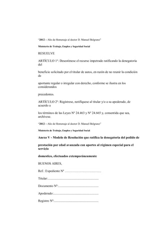 “2012 – Año de Homenaje al doctor D. Manuel Belgrano”

Ministerio de Trabajo, Empleo y Seguridad Social

RESUELVE

ARTÍCULO 1º: Desestímese el recurso impetrado ratificando la denegatoria
del

beneficio solicitado por el titular de autos, en razón de no reunir la condición
de

aportante regular o irregular con derecho, conforme se ilustra en los
considerandos

precedentes.

ARTÍCULO 2º: Regístrese, notifíquese al titular y/o a su apoderado, de
acuerdo a

los términos de las Leyes Nº 24.463 y Nº 24.665 y, consentida que sea,
archívese.

“2012 – Año de Homenaje al doctor D. Manuel Belgrano”

Ministerio de Trabajo, Empleo y Seguridad Social

Anexo V - Modelo de Resolución que ratifica la denegatoria del pedido de

prestación por edad avanzada con aportes al régimen especial para el
servicio

domestico, efectuados extemporáneamente

BUENOS AIRES,

Ref.: Expediente Nº …………………………….

Titular:...............................................................

Documento Nº:..................................................

Apoderado:........................................................

Registro Nº:.......................................................
 