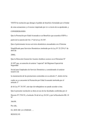 VISTO la resolución que denegó el pedido de beneficio formulado por el titular

de estas actuaciones y el recurso impetrado por sí o a través de su apoderado, y

CONSIDERANDO:

Que la Prestación por Edad Avanzada es un Beneficio que acuerda el SIPA a

partir de la sanción del Art. 3º de la Ley 24.347.

Que el peticionante invoca servicios domésticos encuadrados en el Sistema

Simplificado para Servicios Domésticos instituido por la Ley Nº 25.239 (1º de
abril de

2000).

Que la Dirección General de Asuntos Jurídicos sostuvo en el Dictamen Nº

41.897 que, en atención al carácter “especial” del Régimen Especial de
Seguridad

Social para Empleados de Servicio Doméstico y considerando el carácter
taxativo de

la enumeración de las prestaciones contenidas en su artículo 2°, dentro de las

cuales no se encuentra la Prestación por Edad Avanzada instituida por el
artículo 3°

de la Ley N° 24.347, este tipo de trabajadores no puede acceder a ésta.

Que la presente resolución se dicta en uso de las facultades conferidas por el

Decreto Nº 2741/91, el artículo 36 de la Ley 24.241 y por la Resolución DE.-N
Nº

366/09.

Por ello,

EL JEFE DE LA UNIDAD ….

RESUELVE
 
