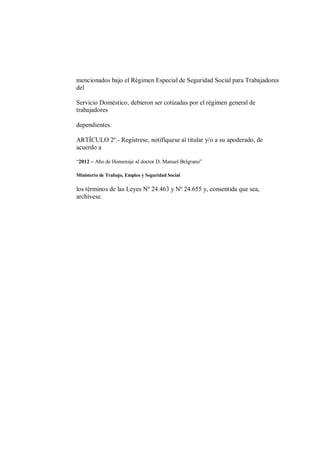 mencionados bajo el Régimen Especial de Seguridad Social para Trabajadores
del

Servicio Doméstico, debieron ser cotizadas por el régimen general de
trabajadores

dependientes.

ARTÍCULO 2º.- Regístrese, notifíquese al titular y/o a su apoderado, de
acuerdo a

“2012 – Año de Homenaje al doctor D. Manuel Belgrano”

Ministerio de Trabajo, Empleo y Seguridad Social

los términos de las Leyes Nº 24.463 y Nº 24.655 y, consentida que sea,
archívese.
 
