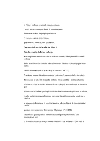 e) Afines en línea colateral: cuñado, cuñada.

“2012 – Año de Homenaje al doctor D. Manuel Belgrano”

Ministerio de Trabajo, Empleo y Seguridad Social

f) Esposo, esposa, conviviente.

g) Hermano, hermana, tíos y sobrinos.

Desconocimiento de la relación laboral

Por el presunto dador de trabajo.

Si el empleador ha desconocido la relación laboral, correspondería conferir
vista de

dicha manifestación al titular a los efectos que formule el descargo pertinente
en los

términos del Decreto N° 1287/97 (Dictamen N° 39.283)

Practicada una verificación ambiental en donde el presunto dador de trabajo

desconozca la relación invocada, en tanto no se acredite – con la suficiente

relevancia – que la medida adolece de un vicio que la torna falta a la verdad o
que

presenta oscuridad tal que impide extraer conclusiones categórica de la misma,

resulta inoficioso materializar una nueva verificación ambiental tendiente a
reeditar

la anterior, toda vez que él implicaría privar a la medida de la espontaneidad
con la

que ésta necesariamente debe contar (Dictamen N° 50.271)

El conflicto que se plantea entre lo invocado por la peticionante y lo
exteriorizado por

la eventual dadora de trabajo deberá ventilarse – en definitiva – por ante la
 