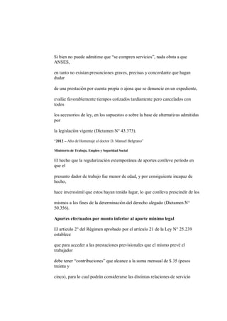 Si bien no puede admitirse que “se compren servicios”, nada obsta a que
ANSES,

en tanto no existan presunciones graves, precisas y concordante que hagan
dudar

de una prestación por cuenta propia o ajena que se denuncie en un expediente,

evalúe favorablemente tiempos cotizados tardíamente pero cancelados con
todos

los accesorios de ley, en los supuestos o sobre la base de alternativas admitidas
por

la legislación vigente (Dictamen N° 43.373).

“2012 – Año de Homenaje al doctor D. Manuel Belgrano”

Ministerio de Trabajo, Empleo y Seguridad Social

El hecho que la regularización extemporánea de aportes conlleve período en
que el

presunto dador de trabajo fue menor de edad, y por consiguiente incapaz de
hecho,

hace inverosímil que estos hayan tenido lugar, lo que conlleva prescindir de los

mismos a los fines de la determinación del derecho alegado (Dictamen N°
50.356).

Aportes efectuados por monto inferior al aporte mínimo legal

El artículo 2° del Régimen aprobado por el artículo 21 de la Ley N° 25.239
establece

que para acceder a las prestaciones previsionales que el mismo prevé el
trabajador

debe tener “contribuciones” que alcance a la suma mensual de $ 35 (pesos
treinta y

cinco), para lo cual podrán considerarse las distintas relaciones de servicio
 