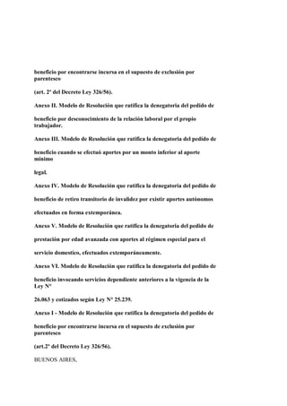 beneficio por encontrarse incursa en el supuesto de exclusión por
parentesco

(art. 2º del Decreto Ley 326/56).

Anexo II. Modelo de Resolución que ratifica la denegatoria del pedido de

beneficio por desconocimiento de la relación laboral por el propio
trabajador.

Anexo III. Modelo de Resolución que ratifica la denegatoria del pedido de

beneficio cuando se efectuó aportes por un monto inferior al aporte
mínimo

legal.

Anexo IV. Modelo de Resolución que ratifica la denegatoria del pedido de

beneficio de retiro transitorio de invalidez por existir aportes autónomos

efectuados en forma extemporánea.

Anexo V. Modelo de Resolución que ratifica la denegatoria del pedido de

prestación por edad avanzada con aportes al régimen especial para el

servicio domestico, efectuados extemporáneamente.

Anexo VI. Modelo de Resolución que ratifica la denegatoria del pedido de

beneficio invocando servicios dependiente anteriores a la vigencia de la
Ley N°

26.063 y cotizados según Ley N° 25.239.

Anexo I - Modelo de Resolución que ratifica la denegatoria del pedido de

beneficio por encontrarse incursa en el supuesto de exclusión por
parentesco

(art.2º del Decreto Ley 326/56).

BUENOS AIRES,
 