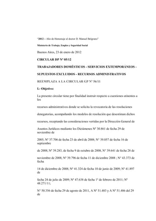 “2012 – Año de Homenaje al doctor D. Manuel Belgrano”

Ministerio de Trabajo, Empleo y Seguridad Social

Buenos Aires, 23 de enero de 2012

CIRCULAR DP Nº 05/12

TRABAJADORES DOMÉSTICOS - SERVICIOS EXTEMPORÁNEOS -

SUPUESTOS EXCLUIDOS - RECURSOS ADMINISTRATIVOS

REEMPLAZA A LA CIRCULAR GP Nº 56/11

I.- Objetivo:

La presente circular tiene por finalidad instruir respecto a cuestiones atinentes a
los

recursos administrativos donde se solicita la revocatoria de las resoluciones

denegatorias, acompañando los modelos de resolución que desestiman dichos

recursos, receptando las consideraciones vertidas por la Dirección General de

Asuntos Jurídicos mediante los Dictámenes Nº 30.861 de fecha 29 de
noviembre de

2005; Nº 37.706 de fecha 23 de abril de 2008; N° 39.057 de fecha 16 de
septiembre

de 2008; Nº 39.283, de fecha 9 de octubre de 2008, N° 39.641 de fecha 28 de

noviembre de 2008; Nº 39.796 de fecha 11 de diciembre 2008 ; N° 43.373 de
fecha

14 de diciembre de 2008; Nº 41.324 de fecha 10 de junio de 2009; Nº 41.897
de

fecha 24 de julio de 2009; Nº 47.638 de fecha 1º de febrero de 2011; Nº
48.271/11;

N° 50.356 de fecha 29 de agosto de 2011, A Nº 51.483 y A Nº 51.486 del 29
de
 