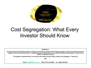 Cost Segregation: What Every Investor Should Know My Mission: Provide quality financing alternatives to individual and business clients with the highest degree of service by practicing honesty, integrity, and sound business ethics in enabling long-term relationships and successful problem solving when it comes to my clients’ real estate concerns. The highest compliment that I can receive is the referral of your family, friends, and colleagues.  Thank you! Dan Email:  [email_address] Office: (573) 234-4886  Fax: (866) 403-8248   