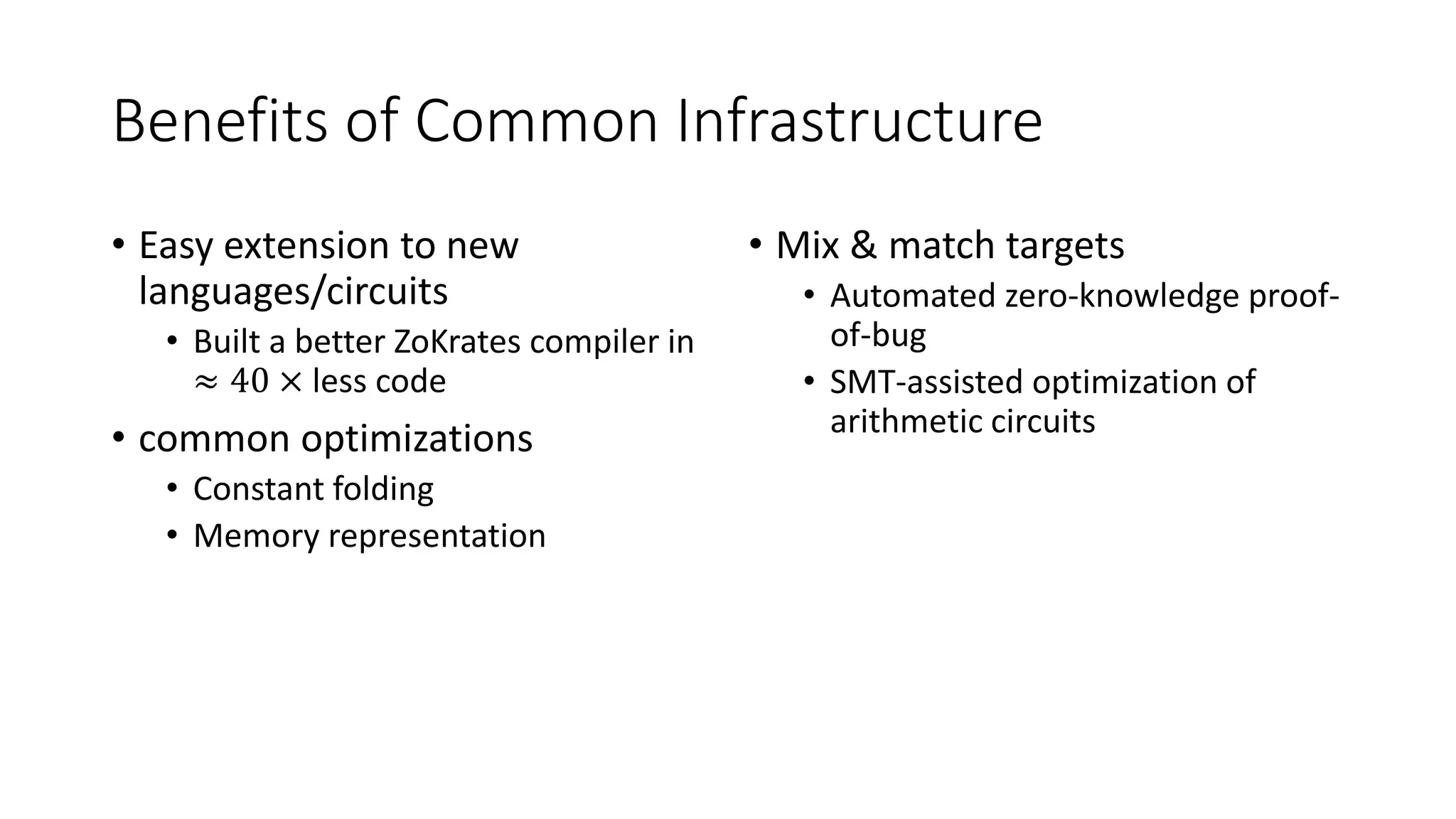 Benefits of Common Infrastructure
• Easy extension to new
languages/circuits
• Built a better ZoKrates compiler in
≈ 40 × less code
• common optimizations
• Constant folding
• Memory representation
• Mix & match targets
• Automated zero-knowledge proof-
of-bug
• SMT-assisted optimization of
arithmetic circuits
 