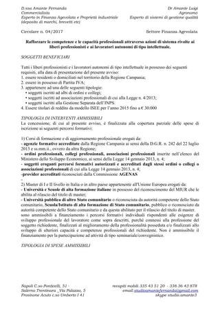 D.ssa Amante Fernanda Dr Amante Luigi
Commercialista Agronomo
Esperto in Finanza Agevolata e Proprietà industriale Esperto di sistemi di gestione qualità
(deposito di marchi, brevetti etc)
Circolare n. 04/2017 Settore Finanza Agevolata
Rafforzare le competenze e le capacità professionali attraverso azioni di sistema rivolte ai
liberi professionisti e ai lavoratori autonomi di tipo intellettuale.
SOGGETTI BENEFICIARI
Tutti i liberi professionisti e i lavoratori autonomi di tipo intellettuale in possesso dei seguenti
requisiti, alla data di presentazione del presente avviso:
1. essere residenti o domiciliati nel territorio della Regione Campania;
2. essere in possesso di Partita IVA;
3. appartenere ad una delle seguenti tipologie:
• soggetti iscritti ad albi di ordini e collegi;
• soggetti iscritti ad associazioni professionali di cui alla Legge n. 4/2013;
• soggetti iscritti alla Gestione Separata dell’INPS.
4. Essere titolari di reddito da modello ISEE per l’anno 2015 fino a € 30.000
TIPOLOGIA DI INTERVENTI AMMISSIBILI
La concessione, di cui al presente avviso, è finalizzata alla copertura parziale delle spese di
iscrizione ai seguenti percorsi formativi:
1) Corsi di formazione e di aggiornamento professionale erogati da:
- agenzie formative accreditate dalla Regione Campania ai sensi della D.G.R. n. 242 del 22 luglio
2013 e ss.mm.ii., ovvero da altra Regione;
- ordini professionali, collegi professionali, associazioni professionali inserite nell’elenco del
Ministero dello Sviluppo Economico, ai sensi della Legge 14 gennaio 2013, n. 4;
- soggetti eroganti percorsi formativi autorizzati e accreditati dagli stessi ordini o collegi o
associazioni professionali di cui alla Legge 14 gennaio 2013, n. 4;
–provider accreditati riconosciuti dalla Commissione AGENAS
–
2) Master di I e II livello in Italia o in altro paese appartenente all'Unione Europea erogati da:
- Università e Scuole di alta formazione italiane in possesso del riconoscimento del MIUR che le
abilita al rilascio del titolo di master;
- Università pubblica di altro Stato comunitario o riconosciuta da autorità competente dello Stato
comunitario, Scuola/Istituto di alta formazione di Stato comunitario, pubblico o riconosciuto da
autorità competente dello Stato comunitario e da questa abilitato per il rilascio del titolo di master.
sono ammissibili a finanziamento i percorsi formativi individuali rispondenti alle esigenze di
sviluppo professionale del lavoratore come sopra descritti, purché connessi alla professione del
soggetto richiedente, finalizzati al miglioramento della professionalità posseduta e/o finalizzati allo
sviluppo di ulteriori capacità e competenze professionali del richiedente. Non è ammissibile il
finanziamento per la partecipazione ad attività di tipo seminariale/convegnistico.
TIPOLOGIA DI SPESE AMMISSIBILI
Napoli C.so Ponticelli, 51 - recapiti mobili 335 43 51 20 - 338 36 43 878
Salerno Trentinara _Via Palazzo, 5 email:studioamantefernanda@gmail.com
Frosinone Acuto c.so Umberto I 41 skype studio.amante3
 