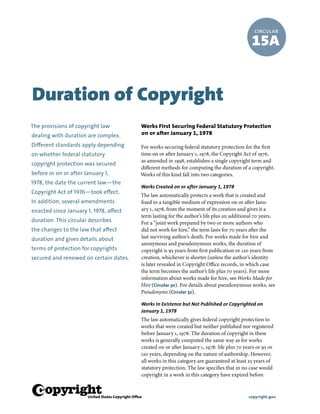 w copyright.gov
CIRCULAR
15A
Works First Securing Federal Statutory Protection
on or after January 1, 1978
For works securing federal statutory protection for the first
time on or after January 1, 1978, the Copyright Act of 1976,
as amended in 1998, establishes a single copyright term and
different methods for computing the duration of a copyright.
Works of this kind fall into two categories.
Works Created on or after January 1, 1978
The law automatically protects a work that is created and
fixed in a tangible medium of expression on or after Janu-
ary 1, 1978, from the moment of its creation and gives it a
term lasting for the author’s life plus an additional 70 years.
For a “joint work prepared by two or more authors who
did not work for hire,” the term lasts for 70 years after the
last surviving author’s death. For works made for hire and
anonymous and pseudonymous works, the duration of
copyright is 95 years from first publication or 120 years from
creation, whichever is shorter (unless the author’s identity
is later revealed in Copyright Office records, in which case
the term becomes the author’s life plus 70 years). For more
information about works made for hire, see Works Made for
Hire (Circular 30). For details about pseudonymous works, see
Pseudonyms (Circular 32).
Works in Existence but Not Published or Copyrighted on
January 1, 1978
The law automatically gives federal copyright protection to
works that were created but neither published nor registered
before January 1, 1978. The duration of copyright in these
works is generally computed the same way as for works
created on or after January 1, 1978: life plus 70 years or 95 or
120 years, depending on the nature of authorship. However,
all works in this category are guaranteed at least 25 years of
statutory protection. The law specifies that in no case would
copyright in a work in this category have expired before
The provisions of copyright law
dealing with duration are complex.
Different standards apply depending
on whether federal statutory
copyright protection was secured
before or on or after January 1,
1978, the date the current law—the
Copyright Act of 1976—took effect.
In addition, several amendments
enacted since January 1, 1978, affect
duration. This circular describes
the changes to the law that affect
duration and gives details about
terms of protection for copyrights
secured and renewed on certain dates.
Duration of Copyright
 