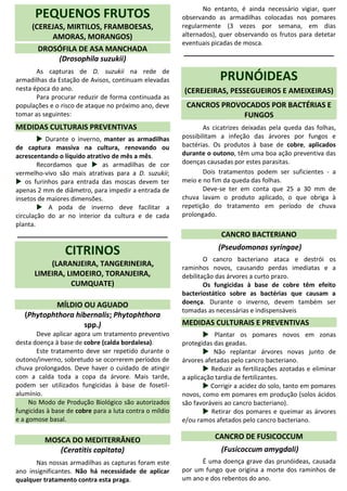 PEQUENOS FRUTOS
(CEREJAS, MIRTILOS, FRAMBOESAS,
AMORAS, MORANGOS)
DROSÓFILA DE ASA MANCHADA
(Drosophila suzukii)
As capturas de D. suzukii na rede de
armadilhas da Estação de Avisos, continuam elevadas
nesta época do ano.
Para procurar reduzir de forma continuada as
populações e o risco de ataque no próximo ano, deve
tomar as seguintes:
MEDIDAS CULTURAIS PREVENTIVAS
 Durante o inverno, manter as armadilhas
de captura massiva na cultura, renovando ou
acrescentando o líquido atrativo de mês a mês.
Recordamos que  as armadilhas de cor
vermelho-vivo são mais atrativas para a D. suzukii;
 os furinhos para entrada das moscas devem ter
apenas 2 mm de diâmetro, para impedir a entrada de
insetos de maiores dimensões.
 A poda de inverno deve facilitar a
circulação do ar no interior da cultura e de cada
planta.
_____________________________________
CITRINOS
(LARANJEIRA, TANGERINEIRA,
LIMEIRA, LIMOEIRO, TORANJEIRA,
CUMQUATE)
MÍLDIO OU AGUADO
(Phytophthora hibernalis; Phytophthora
spp.)
Deve aplicar agora um tratamento preventivo
desta doença à base de cobre (calda bordalesa).
Este tratamento deve ser repetido durante o
outono/inverno, sobretudo se ocorrerem períodos de
chuva prolongados. Deve haver o cuidado de atingir
com a calda toda a copa da árvore. Mais tarde,
podem ser utilizados fungicidas à base de fosetil-
alumínio.
No Modo de Produção Biológico são autorizados
fungicidas à base de cobre para a luta contra o míldio
e a gomose basal.
MOSCA DO MEDITERRÂNEO
(Ceratitis capitata)
Nas nossas armadilhas as capturas foram este
ano insignificantes. Não há necessidade de aplicar
qualquer tratamento contra esta praga.
No entanto, é ainda necessário vigiar, quer
observando as armadilhas colocadas nos pomares
regularmente (3 vezes por semana, em dias
alternados), quer observando os frutos para detetar
eventuais picadas de mosca.
_____________________________________
PRUNÓIDEAS
(CEREJEIRAS, PESSEGUEIROS E AMEIXEIRAS)
CANCROS PROVOCADOS POR BACTÉRIAS E
FUNGOS
As cicatrizes deixadas pela queda das folhas,
possibilitam a infeção das árvores por fungos e
bactérias. Os produtos à base de cobre, aplicados
durante o outono, têm uma boa ação preventiva das
doenças causadas por estes parasitas.
Dois tratamentos podem ser suficientes - a
meio e no fim da queda das folhas.
Deve-se ter em conta que 25 a 30 mm de
chuva lavam o produto aplicado, o que obriga à
repetição do tratamento em período de chuva
prolongado.
CANCRO BACTERIANO
(Pseudomonas syringae)
O cancro bacteriano ataca e destrói os
raminhos novos, causando perdas imediatas e a
debilitação das árvores a curto prazo.
Os fungicidas à base de cobre têm efeito
bacteriostático sobre as bactérias que causam a
doença. Durante o inverno, devem também ser
tomadas as necessárias e indispensáveis
MEDIDAS CULTURAIS E PREVENTIVAS
 Plantar os pomares novos em zonas
protegidas das geadas.
 Não replantar árvores novas junto de
árvores afetadas pelo cancro bacteriano.
 Reduzir as fertilizações azotadas e eliminar
a aplicação tardia de fertilizantes.
 Corrigir a acidez do solo, tanto em pomares
novos, como em pomares em produção (solos ácidos
são favoráveis ao cancro bacteriano).
 Retirar dos pomares e queimar as árvores
e/ou ramos afetados pelo cancro bacteriano.
CANCRO DE FUSICOCCUM
(Fusicoccum amygdali)
É uma doença grave das prunóideas, causada
por um fungo que origina a morte dos raminhos de
um ano e dos rebentos do ano.
 