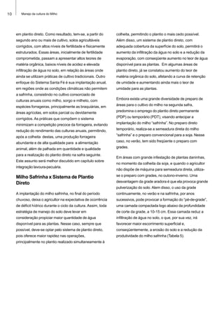 10 Manejo da cultura do Milho
em plantio direto. Como resultado, tem-se, a partir do
segundo ano ou mais de cultivo, solos agricultáveis
corrigidos, com altos níveis de fertilidade e fisicamente
estruturados. Essas áreas, inicialmente de fertilidade
comprometida, passam a apresentar altos teores de
matéria orgânica, baixos níveis de acidez e elevada
infiltração de água no solo, em relação às áreas onde
ainda se utilizam práticas de cultivo tradicionais. Outro
enfoque do Sistema Santa Fé é sua implantação anual,
em regiões onde as condições climáticas não permitem
a safrinha, consistindo no cultivo consorciado de
culturas anuais como milho, sorgo e milheto, com
espécies forrageiras, principalmente as braquiárias, em
áreas agrícolas, em solos parcial ou devidamente
corrigidos. As práticas que compõem o sistema
minimizam a competição precoce da forrageira, evitando
redução do rendimento das culturas anuais, permitindo,
após a colheita destas, uma produção forrageira
abundante e de alta qualidade para a alimentação
animal, além de palhada em quantidade e qualidade
para a realização do plantio direto na safra seguinte.
Este assunto será melhor discutido em capítulo sobre
integração lavoura-pecuária.
Milho Safrinha x Sistema de Plantio
Direto
A implantação do milho safrinha, no final do período
chuvoso, deixa o agricultor na expectativa de ocorrência
de déficit hídrico durante o ciclo da cultura. Assim, toda
estratégia de manejo do solo deve levar em
consideração propiciar maior quantidade de água
disponível para as plantas. Nesse caso, sempre que
possível, deve-se optar pelo sistema de plantio direto,
pois oferece maior rapidez nas operações,
principalmente no plantio realizado simultaneamente à
colheita, permitindo o plantio o mais cedo possível.
Além disso, um sistema de plantio direto, com
adequada cobertura da superfície do solo, permitirá o
aumento da infiltração da água no solo e a redução da
evaporação, com conseqüente aumento no teor de água
disponível para as plantas. Em algumas áreas de
plantio direto, já se constatou aumento do teor de
matéria orgânica do solo, afetando a curva de retenção
de umidade e aumentando ainda mais o teor de
umidade para as plantas.
Embora exista uma grande diversidade de preparo de
áreas para o cultivo do milho na segunda safra,
predomina o emprego do plantio direto permanente
(PDP) ou temporário (PDT), visando antecipar a
implantação do milho “safrinha”. No preparo direto
temporário, realiza-se a semeadura direta do milho
“safrinha” e o preparo convencional para a soja. Nesse
caso, no verão, tem sido freqüente o preparo com
grades.
Em áreas com grande infestação de plantas daninhas,
no momento da colheita da soja, e quando o agricultor
não dispõe de máquina para semeadura direta, utiliza-
se o preparo com grades, no outono-inverno. Uma
desvantagem da grade aradora é que ela provoca grande
pulverização do solo. Alem disso, o uso da grade
continuamente, no verão e na safrinha, por anos
sucessivos, pode provocar a formação do “pé-de-grade”,
uma camada compactada logo abaixo da profundidade
de corte da grade, a 10-15 cm. Essa camada reduz a
infiltração de água no solo, o que, por sua vez, irá
favorecer maior escorrimento superficial e,
conseqüentemente, a erosão do solo e a redução da
produtividade do milho safrinha (Tabela 5).
 