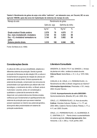 11Manejo da cultura do Milho
Considerações Gerais
A cultura do milho, por sua versatilidade, adapta-se a
diferentes sistemas de produção. Devido à grande
produção de fitomassa de alta relação C/N, a cultura é
fundamental em programas de rotação de culturas em
sistemas de plantio direto. Embora apresente alto
potencial de produção, comprovado nos concursos de
produtividade e por agricultores que utilizam alto nível
tecnológico, o rendimento de milho, no Brasil, ainda é
muito baixo. Levando, ainda, em consideração a
qualidade e o potencial da semente de milho
disponível, com predominância dos híbridos simples,
verifica-se que é fundamental um aperfeiçoamento dos
sistemas de produção para que esses materiais
possam expressar ao máximo seu potencial genético,
alcançando altas produtividades em sistema de
produção sustentáveis.
Literatura Consultada
ARGENTA, G.; SILVA, P. R. F. da; SANGOI, L. Arranjo
de plantas em milho : análise do estado-da-arte.
Ciência Rural, Santa Maria, v. 31, n. 6, p. 1075-1084,
2001.
COELHO, A. M.; CRUZ, J. C.; PEREIRA FILHO, I. A.
Rendimento do milho no Brasil: chegamos ao máximo?
Informações Agronômicas, Piracicaba, n.101, março.
2003. Encarte Técnico.
CONAB. Acompanhamento da safra 2005/2006 -
Quinto levantamento. [Brasília, DF.], abr. 2006. 28 p.
CRUZ, J. C.; PEREIRA FILHO, I. A. Hora da escolha.
Cultivar, Grandes Culturas, Pelotas, v. 7, n. 77, set.
2005. Milho. Caderno Técnico Cultivar, Pelotas, n. 77, p.
4-11, set. 2005. Encarte.
CRUZ, J. C.; PERREIRA FILHO, I. A.; ALVARENGA, R.
C.; SANTANA, D. P. Plantio direto e sustentabilidade
do sistema agrícola. Informe Agropecuário, Belo
Horizonte, v. 22, n. 208, p. 13-24, jan/fev. 2001.
Manejo do solo Rendimento de grãos
Safra de soja Safrinha de milho
kg ha
-1
% Kg ha
-1
%
Grade aradora/ Grade aradora 2.579 78 4.678 77
Esc. mais niveladora/G. niveladora 3.130 94 5.404 89
Esc. + G. niveladora/ semeadura na
palha
3.144 95 5.682 94
Sistema plantio direto. 3.310 100 6.046 100
Tabela 5. Rendimento de grãos da soja e do milho “safrinha”`, em latossolo roxo, em Tarumã, SP, no ano
agrícola 1995/96, após dez anos de implantação de sistemas de manejo do solo.
Fonte: De Maria et al. (1999)
 