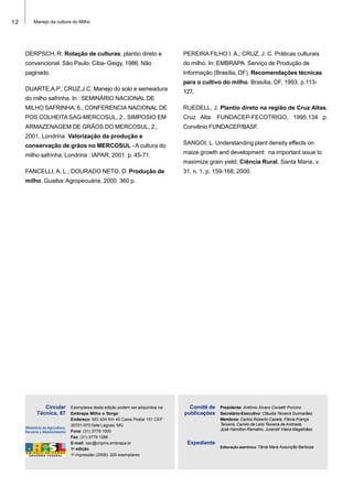 12 Manejo da cultura do Milho
Exemplares desta edição podem ser adquiridos na:
Embrapa Milho e Sorgo
Endereço: MG 424 Km 45 Caixa Postal 151 CEP
35701-970 Sete Lagoas, MG
Fone: (31) 3779 1000
Fax: (31) 3779 1088
E-mail: sac@cnpms.embrapa.br
1a
edição
1a
impressão (2006): 200 exemplares
Presidente: Antônio Álvaro Corsetti Purcino
Secretário-Executivo: Cláudia Teixeira Guimarães
Membros: Carlos Roberto Casela, Flávia França
Teixeira, Camilo de Lelis Teixeira de Andrade,
José Hamilton Ramalho, Jurandir Vieira Magalhães
Editoração eletrônica: Tânia Mara Assunção Barbosa
Comitê de
publicações
Expediente
Circular
Técnica, 87
DERPSCH, R. Rotação de culturas; plantio direto e
convencional. São Paulo: Ciba- Geigy, 1986. Não
paginado.
DUARTE,A.P.; CRUZ,J.C. Manejo do solo e semeadura
do milho safrinha. In : SEMINÁRIO NACIONAL DE
MILHO SAFRINHA, 6., CONFERENCIA NACIONAL DE
POS COLHEITA SAG-MERCOSUL, 2., SIMPOSIO EM
ARMAZENAGEM DE GRÃOS DO MERCOSUL, 2.,
2001, Londrina. Valorização da produção e
conservação de grãos no MERCOSUL - A cultura do
milho safrinha. Londrina : IAPAR, 2001. p. 45-71.
FANCELLI, A. L.; DOURADO NETO, D. Produção de
milho. Guaiba: Agropecuária, 2000. 360 p.
PEREIRA FILHO I. A.; CRUZ, J. C. Práticas culturais
do milho. In: EMBRAPA. Serviço de Produção de
Informação (Brasília, DF). Recomendações técnicas
para o cultivo do milho. Brasília, DF, 1993. p.113-
127.
RUEDELL, J. Plantio direto na região de Cruz Altas.
Cruz Alta: FUNDACEP-FECOTRIGO, 1995.134 p.
Convênio FUNDACEP/BASF.
SANGOI, L. Understanding plant density effects on
maize growth and development: na important issue to
maximize grain yield. Ciência Rural, Santa Maria, v.
31, n. 1, p. 159-168, 2000.
 