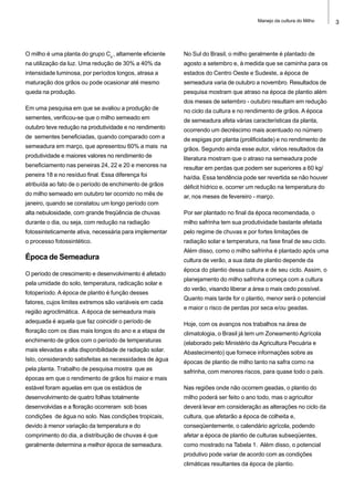 3Manejo da cultura do Milho
O milho é uma planta do grupo C4
, altamente eficiente
na utilização da luz. Uma redução de 30% a 40% da
intensidade luminosa, por períodos longos, atrasa a
maturação dos grãos ou pode ocasionar até mesmo
queda na produção.
Em uma pesquisa em que se avaliou a produção de
sementes, verificou-se que o milho semeado em
outubro teve redução na produtividade e no rendimento
de sementes beneficiadas, quando comparado com a
semeadura em março, que apresentou 60% a mais na
produtividade e maiores valores no rendimento de
beneficiamento nas peneiras 24, 22 e 20 e menores na
peneira 18 e no resíduo final. Essa diferença foi
atribuída ao fato de o período de enchimento de grãos
do milho semeado em outubro ter ocorrido no mês de
janeiro, quando se constatou um longo período com
alta nebulosidade, com grande freqüência de chuvas
durante o dia, ou seja, com redução na radiação
fotossinteticamente ativa, necessária para implementar
o processo fotossintético.
Época de Semeadura
O período de crescimento e desenvolvimento é afetado
pela umidade do solo, temperatura, radicação solar e
fotoperíodo. A época de plantio é função desses
fatores, cujos limites extremos são variáveis em cada
região agroclimática. A época de semeadura mais
adequada é aquela que faz coincidir o período de
floração com os dias mais longos do ano e a etapa de
enchimento de grãos com o período de temperaturas
mais elevadas e alta disponibilidade de radiação solar.
Isto, considerando satisfeitas as necessidades de água
pela planta. Trabalho de pesquisa mostra que as
épocas em que o rendimento de grãos foi maior e mais
estável foram aquelas em que os estádios de
desenvolvimento de quatro folhas totalmente
desenvolvidas e a floração ocorreram sob boas
condições de água no solo. Nas condições tropicais,
devido à menor variação da temperatura e do
comprimento do dia, a distribuição de chuvas é que
geralmente determina a melhor época de semeadura.
No Sul do Brasil, o milho geralmente é plantado de
agosto a setembro e, à medida que se caminha para os
estados do Centro Oeste e Sudeste, a época de
semeadura varia de outubro a novembro. Resultados de
pesquisa mostram que atraso na época de plantio além
dos meses de setembro - outubro resultam em redução
no ciclo da cultura e no rendimento de grãos. A época
de semeadura afeta várias características da planta,
ocorrendo um decréscimo mais acentuado no número
de espigas por planta (prolificidade) e no rendimento de
grãos. Segundo ainda esse autor, vários resultados da
literatura mostram que o atraso na semeadura pode
resultar em perdas que podem ser superiores a 60 kg/
ha/dia. Essa tendência pode ser revertida se não houver
déficit hídrico e, ocorrer um redução na temperatura do
ar, nos meses de fevereiro - março.
Por ser plantado no final da época recomendada, o
milho safrinha tem sua produtividade bastante afetada
pelo regime de chuvas e por fortes limitações de
radiação solar e temperatura, na fase final de seu ciclo.
Além disso, como o milho safrinha é plantado após uma
cultura de verão, a sua data de plantio depende da
época do plantio dessa cultura e de seu ciclo. Assim, o
planejamento do milho safrinha começa com a cultura
do verão, visando liberar a área o mais cedo possível.
Quanto mais tarde for o plantio, menor será o potencial
e maior o risco de perdas por seca e/ou geadas.
Hoje, com os avanços nos trabalhos na área de
climatologia, o Brasil já tem um Zoneamento Agrícola
(elaborado pelo Ministério da Agricultura Pecuária e
Abastecimento) que fornece informações sobre as
épocas de plantio de milho tanto na safra como na
safrinha, com menores riscos, para quase todo o país.
Nas regiões onde não ocorrem geadas, o plantio do
milho poderá ser feito o ano todo, mas o agricultor
deverá levar em consideração as alterações no ciclo da
cultura, que afetarão a época de colheita e,
conseqüentemente, o calendário agrícola, podendo
afetar a época de plantio de culturas subseqüentes,
como mostrado na Tabela 1. Além disso, o potencial
produtivo pode variar de acordo com as condições
climáticas resultantes da época de plantio.
 