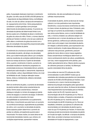 5Manejo da cultura do Milho
grãos. A população ideal para maximizar o rendimento
de grãos de milho varia de 30.000 a 90.000 plantas.ha-
1
, dependendo da disponibilidade hídrica, da fertilidade
do solo, do ciclo da cultivar, da época de semeadura e
do espaçamento entre linhas. Vários pesquisadores
consideram o próprio genótipo como principal
determinante da densidade de plantas. O aumento da
densidade de plantas até determinado limite é uma
técnica usada com a finalidade de elevar o rendimento
de grãos da cultura do milho. Porém, o número ideal de
plantas por hectare é variável, uma vez que a planta de
milho altera o rendimento de grãos de acordo com o
grau de competição intra-específica proporcionado pelas
diferentes densidades de planta.
O rendimento de uma lavoura aumenta com a elevação
da densidade de plantio, até atingir uma densidade
ótima, que é determinada pela cultivar e por condições
externas resultantes de condições edafoclimáticas do
local e do manejo da lavoura. A partir da densidade
ótima, quando o rendimento é máximo, aumento na
densidade resultará em decréscimo progressivo na
produtividade da lavoura. A densidade ótima é, portanto,
variável para cada situação e, basicamente, depende de
três condições: cultivar, disponibilidade hídrica e do nível
de fertilidade de solo. Qualquer alteração nesses
fatores, direta ou indiretamente, afetará a densidade
ótima de plantio.
Além do rendimento de grãos, o aumento da densidade
de plantio também afeta outras características da
planta. Dentre essas características, merecem
destaque a redução no número de espigas por planta
(índice de espigas) e o tamanho da espiga. O diâmetro
do colmo também é reduzido e há maior
susceptibilidade ao acamamento e ao quebramento.
Além disso, é reconhecido que pode haver um aumento
na ocorrência de doenças, especialmente as podridões
de colmo, com o aumento na densidade de plantio.
Esses aspectos podem determinar o aumento de
perdas na colheita, principalmente quando esta é
mecanizada. Por essas razões, às vezes deixa-se de
recomendar densidades maiores, que, embora, em
condições experimentais, apresentem maiores
rendimentos, não são aconselhadas em lavouras
colhidas mecanicamente.
A densidade de plantio, dentre as técnicas de manejo
cultural, é um dos parâmetros mais importantes.
Geralmente, a causa dos baixos rendimentos de milho
é o baixo número de plantas por área. Entretanto, para
que haja um aumento da produtividade, é necessário
que vários outros fatores, como o nível de fertilidade do
solo, o nível de umidade e as cultivares estejam em
consonância com o número de plantas por área. Em
termos genéricos, verifica-se que cultivares precoces
(ciclo mais curto) exigem maior densidade de plantio,
em relação a cultivares tardias, para expressarem seu
máximo rendimento. A razão dessa diferença é que
cultivares mais precoces, geralmente, possuem
plantas de menor altura e menor massa vegetativa.
Essas características morfológicas determinam um
menor sombreamento dentro da cultura, possibilitando,
com isso, menor espaçamento entre plantas, para
melhor aproveitamento de luz. Mesmo dentre os grupos
de cultivares (precoces ou tardias), há diferenças
quanto à densidade ótima de plantio.
Uma análise de mais de 270 cultivares de milho
comercializadas na safra 2006/07 mostra que as
variedades são indicadas para plantios com densidades
variando de 40.000 a 50.000 plantas por hectare, o que
é coerente com o menor nível de tecnologia dos
sistemas de produção empregados pelos agricultores
que usam esse tipo de cultivar. As faixas de densidades
mais freqüentemente recomendadas para os híbridos
duplos variam de 45 a 55, havendo casos de
recomendação até de 65 mil plantas por ha. Para os
híbridos triplos e simples, é freqüente a densidade de
50 a 60 mil plantas por ha, havendo casos de
recomendação de até 80 mil plantas por ha. Deve ser
ressaltado, entretanto, que apenas 23 cultivares são
recomendadas com densidades de plantio igual ou
maior do que 70 mil plantas por hectare. A maioria das
empresas já está recomendando densidades de plantio
em função da região, da altitude e da época de plantio.
Além disso, já existem empresas recomendando a
densidade em função do espaçamento, o que
 