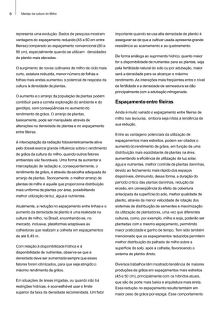 6 Manejo da cultura do Milho
representa uma evolução. Dados de pesquisa mostram
vantagens do espaçamento reduzido (45 a 50 cm entre
fileiras) comparado ao espaçamento convencional (80 a
90 cm), especialmente quando se utilizam densidades
de plantio mais elevadas.
O surgimento de novas cultivares de milho de ciclo mais
curto, estatura reduzida, menor número de folhas e
folhas mais eretas aumentou o potencial de resposta da
cultura à densidade de plantas.
O aumento e o arranjo da população de plantas podem
contribuir para a correta exploração do ambiente e do
genótipo, com conseqüências no aumento do
rendimento de grãos. O arranjo de plantas,
basicamente, pode ser manipulado através de
alterações na densidade de plantas e no espaçamento
entre fileiras.
A interceptação da radiação fotossinteticamente ativa
pelo dossel exerce grande influência sobre o rendimento
de grãos da cultura do milho, quando outros fatores
ambientais são favoráveis. Uma forma de aumentar a
interceptação de radiação e, consequentemente, o
rendimento de grãos, é através da escolha adequada do
arranjo de plantas. Teoricamente, o melhor arranjo de
plantas de milho é aquele que proporciona distribuição
mais uniforme de plantas por área, possibilitando
melhor utilização de luz, água e nutrientes.
Atualmente, a redução no espaçamento entre linhas e o
aumento da densidade de plantio é uma realidade na
cultura de milho, no Brasil, encontrando-se, no
mercado, inclusive, plataformas adaptáveis às
colhedoras que realizam a colheita em espaçamentos
de até 0,45 m.
Com relação à disponibilidade hídrica e à
disponibilidade de nutrientes, observa-se que a
densidade deve ser aumentada sempre que esses
fatores forem otimizados, para que seja atingido o
máximo rendimento de grãos.
Em situações de áreas irrigadas, ou quando não há
restrições hídricas, é aconselhável usar o limite
superior da faixa da densidade recomendada. Um fator
importante quando se usa alta densidade de plantio é
assegurar-se de que a cultivar usada apresenta grande
resistência ao acamamento e ao quebramento.
De forma análoga ao suprimento hídrico, quanto maior
for a disponibilidade de nutrientes para as plantas, seja
pela fertilidade natural do solo ou por adubação, maior
será a densidade para se alcançar o máximo
rendimento. As interações mais freqüentes entre o nível
de fertilidade e a densidade de semeadura se dão
principalmente com a adubação nitrogenada.
Espaçamento entre fileiras
Ainda é muito variado o espaçamento entre fileiras de
milho nas lavouras, embora seja nítida a tendência de
sua redução.
Entre as vantagens potenciais da utilização de
espaçamentos mais estreitos, podem ser citados o
aumento do rendimento de grãos, em função de uma
distribuição mais eqüidistante de plantas na área,
aumentando a eficiência de utilização de luz solar,
água e nutrientes, melhor controle de plantas daninhas,
devido ao fechamento mais rápido dos espaços
disponíveis, diminuindo, dessa forma, a duração do
período crítico das plantas daninhas, redução da
erosão, em conseqüência do efeito da cobertura
antecipada da superfície do solo, melhor qualidade de
plantio, através da menor velocidade de rotação dos
sistemas de distribuição de sementes e maximização
da utilização de plantadoras, uma vez que diferentes
culturas, como, por exemplo, milho e soja, poderão ser
plantadas com o mesmo espaçamento, permitindo
maior praticidade e ganho de tempo. Tem sido também
mencionado que os espaçamentos reduzidos permitem
melhor distribuição da palhada de milho sobre a
superfície do solo, após a colheita, favorecendo o
sistema de plantio direto.
Diversos trabalhos têm mostrado tendência de maiores
produções de grãos em espaçamentos mais estreitos
(45 e 50 cm), principalmente com os híbridos atuais,
que são de porte mais baixo e arquitetura mais ereta.
Essa redução no espaçamento resulta também em
maior peso de grãos por espiga. Esse comportamento
 
