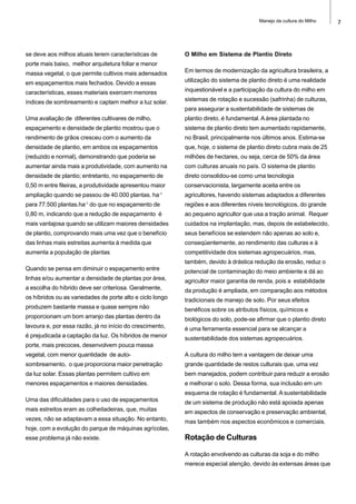 7Manejo da cultura do Milho
se deve aos milhos atuais terem características de
porte mais baixo, melhor arquitetura foliar e menor
massa vegetal, o que permite cultivos mais adensados
em espaçamentos mais fechados. Devido a essas
características, esses materiais exercem menores
índices de sombreamento e captam melhor a luz solar.
Uma avaliação de diferentes cultivares de milho,
espaçamento e densidade de plantio mostrou que o
rendimento de grãos cresceu com o aumento da
densidade de plantio, em ambos os espaçamentos
(reduzido e normal), demonstrando que poderia se
aumentar ainda mais a produtividade, com aumento na
densidade de plantio; entretanto, no espaçamento de
0,50 m entre fileiras, a produtividade apresentou maior
ampliação quando se passou de 40.000 plantas. ha-1
para 77.500 plantas.ha-1
do que no espaçamento de
0,80 m, indicando que a redução de espaçamento é
mais vantajosa quando se utilizam maiores densidades
de plantio, comprovando mais uma vez que o benefício
das linhas mais estreitas aumenta à medida que
aumenta a população de plantas
Quando se pensa em diminuir o espaçamento entre
linhas e/ou aumentar a densidade de plantas por área,
a escolha do híbrido deve ser criteriosa. Geralmente,
os híbridos ou as variedades de porte alto e ciclo longo
produzem bastante massa e quase sempre não
proporcionam um bom arranjo das plantas dentro da
lavoura e, por essa razão, já no início do crescimento,
é prejudicada a captação da luz. Os híbridos de menor
porte, mais precoces, desenvolvem pouca massa
vegetal, com menor quantidade de auto-
sombreamento, o que proporciona maior penetração
da luz solar. Essas plantas permitem cultivo em
menores espaçamentos e maiores densidades.
Uma das dificuldades para o uso de espaçamentos
mais estreitos eram as colheitadeiras, que, muitas
vezes, não se adaptavam a essa situação. No entanto,
hoje, com a evolução do parque de máquinas agrícolas,
esse problema já não existe.
O Milho em Sistema de Plantio Direto
Em termos de modernização da agricultura brasileira, a
utilização do sistema de plantio direto é uma realidade
inquestionável e a participação da cultura do milho em
sistemas de rotação e sucessão (safrinha) de culturas,
para assegurar a sustentabilidade de sistemas de
plantio direto, é fundamental. A área plantada no
sistema de plantio direto tem aumentado rapidamente,
no Brasil, principalmente nos últimos anos. Estima-se
que, hoje, o sistema de plantio direto cubra mais de 25
milhões de hectares, ou seja, cerca de 50% da área
com culturas anuais no país. O sistema de plantio
direto consolidou-se como uma tecnologia
conservacionista, largamente aceita entre os
agricultores, havendo sistemas adaptados a diferentes
regiões e aos diferentes níveis tecnológicos, do grande
ao pequeno agricultor que usa a tração animal. Requer
cuidados na implantação, mas, depois de estabelecido,
seus benefícios se estendem não apenas ao solo e,
conseqüentemente, ao rendimento das culturas e à
competitividade dos sistemas agropecuários, mas,
também, devido à drástica redução da erosão, reduz o
potencial de contaminação do meio ambiente e dá ao
agricultor maior garantia de renda, pois a estabilidade
da produção é ampliada, em comparação aos métodos
tradicionais de manejo de solo. Por seus efeitos
benéficos sobre os atributos físicos, químicos e
biológicos do solo, pode-se afirmar que o plantio direto
é uma ferramenta essencial para se alcançar a
sustentabilidade dos sistemas agropecuários.
A cultura do milho tem a vantagem de deixar uma
grande quantidade de restos culturais que, uma vez
bem manejados, podem contribuir para reduzir a erosão
e melhorar o solo. Dessa forma, sua inclusão em um
esquema de rotação é fundamental. A sustentabilidade
de um sistema de produção não está apoiada apenas
em aspectos de conservação e preservação ambiental,
mas também nos aspectos econômicos e comerciais.
Rotação de Culturas
A rotação envolvendo as culturas da soja e do milho
merece especial atenção, devido às extensas áreas que
 