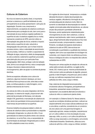 9Manejo da cultura do Milho
Culturas de Cobertura
No início do sistema de plantio direto, é importante
priorizar a cobertura e o perfil de fertilidade do solo,
principalmente se as áreas apresentarem certo grau de
degradação. Durante o seu crescimento e
desenvolvimento, as espécies de cobertura contribuem
efetivamente para a proteção do solo, bem como para a
manutenção de seus resíduos vegetais (palhada) na
superfície do solo. A cobertura vegetal (viva ou morta)
representa a essência do SPD, pois tem efeito na
interceptação das gotas de chuva, evitando o impacto
direto sobre a superfície do solo, reduzindo a
desagregação das partículas, que é a fase inicial do
processo erosivo, reduz a velocidade de escorrimento
das enxurradas, melhora ou mantém a capacidade de
infiltração de água, reduzindo o efeito da desagregação
do solo e evitando o selamento superficial, provocado
pela obstrução dos poros com partículas finas
desagregadas. Além disso, protege o solo da radiação
solar, diminui sua variação térmica, reduz a evaporação
de água e favorece o desenvolvimento de
microorganismos, além de ajudar no controle de plantas
daninhas.
Dentre as espécies utilizadas como cultura de
cobertura, algumas merecem destaque, por seus
benefícios físico-químicos ao solo, entre elas a aveia-
preta, a ervilhaca-peluda e o nabo-forrageiro, como
plantas antecessoras de inverno.
As culturas de milho e da aveia integradas e de forma
planejada, no sistema de rotação, proporcionam alto
potencial de produção de fitomassa, com elevada
relação C/N, garantindo a manutenção de cobertura do
solo, dentro da quantidade mínima preconizada e por
maior tempo de permanência na superfície.
Diversos trabalhos de pesquisa relatam o efeito de
culturas de cobertura sobre a produtividade e a resposta
à adubação nitrogenada, na cultura do milho. O uso
generalizado do sistema de plantio direto e de culturas
de cobertura, no sul do País, criou a necessidade de
recomendação da adubação nitrogenada para a cultura
do milho adaptada a esse novo cenário.
Em regiões de clima tropical, temperatura e umidade
elevadas favorecem a rápida decomposição dos
resíduos vegetais, dificultando a formação de uma
camada adequada de cobertura morta. Além do
aumento na velocidade de decomposição do material
vegetal, provocada pelas altas temperaturas, as culturas
anuais não produzem quantidade suficiente de
fitomassa, sendo rapidamente metabolizada pelos
microrganismos do solo. Sem cobertura, o solo se
adensa mais facilmente, retém menor quantidade de
água, atinge facilmente altas temperaturas e fica mais
suscetível à erosão, comprometendo o sistema.
Portanto, na seleção de espécies destinadas à
cobertura do solo em SPD, deve-se levar em
consideração a quantidade e a qualidade dos resíduos
vegetais, bem como sua capacidade de reciclagem de
nutrientes, com impacto direto nos atributos químicos,
físicos e biológicos do solo e na resposta das culturas
subseqüentes em SPD.
Pesquisa com várias opções de rotação de culturas de
verão (safra normal) e de safrinha, na região de Rio
Verde, GO, mostrou que as maiores produtividade de
milho ocorrem sobre as palhadas de algodão, girassol,
guandu e nabo forrageiro, enquanto que, para a cultura
da soja, as melhores respostas foram sobre as
palhadas de milho, aveia, sorgo e milheto.
Hoje, sistemas de integração lavoura-pecuária,
envolvendo culturas e forrageiras, principalmente as
braquiárias, apresentam essas condições e
representam uma excelente alternativa envolvendo a
cultura do milho e o sistema em plantio direto.
Um exemplo é o Sistema Santa Fé. Nesse sistema,
quando as condições climáticas permitem, cultivam-se
seqüencialmente uma a duas culturas solteiras por ano
e uma última, a safrinha, consistindo de um consórcio
de uma cultura com uma gramínea forrageira. A
exploração agrícola, nessas condições, caracteriza-se
por um cultivo solteiro no início da estação chuvosa,
seja soja, milho, ou arroz, e um cultivo de safrinha de
milho ou sorgo associado a uma forrageira, comumente
a Brachiaria brizantha. Geralmente, utiliza-se como
cultura de safrinha o milho, sorgo ou milheto, também
 