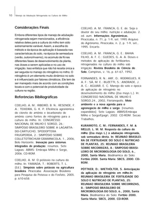 10

Manejo da Adubação Nitrogenada na Cultura do Milho

Considerações Finais
Embora diferentes tipos de manejo de adubação
nitrogenada sejam mencionados, a eficiência
relativa deles para a cultura do milho tem sido
extremamente variável. Assim, a escolha do
método e da época de aplicação é baseada nas
características do solo, na época de semeadura
(verão, outono/inverno), no acúmulo de N nas
diferentes fases de desenvolvimento da planta,
nas doses a serem aplicadas e no uso de
irrigação. Isso enfatiza que não há receita única a
ser seguida no manejo do nitrogênio no milho. O
nitrogênio é um elemento muito dinâmico no solo
e é influenciado por fatores climáticos. Ele tem de
ser manejado mais de acordo com as condições
locais e com o potencial de produtividade da
cultura na região.

Referências Bibiliográficas
COELHO, A. M.; RIBEIRO, B. N.; RESENDE, F.
A.; TEIXEIRA, G. K. P. Eficiência agronômica
do cloreto de amônio e bicarbonato de
amônio como fontes de nitrogênio para a
cultura do milho. In: CONGRESSO
NACIONAL DE MILHO E SORGO, 26.;
SIMPÓSIO BRASILEIRO SOBRE A LAGARTADO-CARTUCHO, SPODOPTERA
FRUGIPERDA, 2.; SIMPÓSIO SOBRE
COLLETOTRICHUM GRAMINICOLA, 1., 2006,
Belo Horizonte. Inovação para sistemas
integrados de produção: resumos. Sete
Lagoas: ABMS: Embrapa Milho e Sorgo,
2006. CD-ROM.
COELHO, A. M. O potássio na cultura do
milho. In: YAMADA, T.; ROBERTS, T. L.
(Ed.). Simpósio sobre potássio na agricultura
brasileira. Piracicaba: Associação Brasileira
para Pesquisa da Potassa e do Fosfato, 2005.
p. 610-658.

COELHO, A. M.; FRANCA, G. E. de. Seja o
doutor do seu milho: nutrição e adubação. 2.
ed. aum. Informações Agronômicas,
Piracicaba, n. 71, p. 1-9, set. 1995 Arquivo
do Agrônomo, Piracicaba, n. 2, p. 1-9, set.,
1995. Encarte.
COELHO, A. M.; FRANCA, G. E.; BAHIA
FILHO, A. F. C.; GUEDES, G. A. A. Doses e
métodos de aplicação de fertilizantes
nitrogenados na cultura do milho sob
irrigação. Revista Brasileira de Ciência do
Solo, Campinas, v. 16, p. 61-67, 1992.
FERNANDES, R. N.; ARF, O.; RODRIGUES, R.
A. F.; SÁ, M. E.; BUZETTI, S.; ANDRADE, J.
A. C.; AGUIAR, E. C. Manejo do solo e época
de aplicação de nitrogênio no
desenvolvimento do milho (Zea mays L.). In:
CONGRESSO NACIONAL DE MILHO E
SORGO,24., 2002, Florianopolis. Meio
ambiente e a nova agenda para o
agronegocio de milho e sorgo: [resumos
expandidos]. Sete Lagoas: ABMS/Embrapa
Milho e Sorgo/Epagri, 2002. CD-ROM. Secao
Trabalhos.
KURAMOTO, C. M.; FERNANDES, F. M. &
MELLO, L. M. M. Resposta da cultura do
milho (Zea mays L.) à adubação nitrogenada,
sob semeadura direta. In: REUNIAO BRASILEIRA DE FERTILIDADE DO SOLO E NUTRICAO
DE PLANTAS, 25; REUNIAO BRASILEIRA
SOBRE MICORRIZAS, 8.; SIMPOSIO BRASILEIRO DE MICROBIOLOGIA DO SOLO, 6.,
2000, Santa Maria. Biodinamica do Solo:
Fertbio 2000. Santa Maria: SBCS, 2000. CDROM.
PÖTTKER, D.; WIETHÖLTER, S. Antecipação
da aplicação de nitrogênio em milho.In:
REUNIAO BRASILEIRA DE FERTILIDADE DO
SOLO E NUTRICAO DE PLANTAS, 25;
REUNIAO BRASILEIRA SOBRE MICORRIZAS,
8.; SIMPOSIO BRASILEIRO DE
MICROBIOLOGIA DO SOLO, 6., 2000, Santa
Maria. Biodinamica do Solo: Fertbio 2000.
Santa Maria: SBCS, 2000. CD-ROM.

 