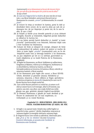 © Cuvântul lui Dumnezeu
10
(universuri) noi şi dimensiuni şi locuri de trecere între
ele, pe sub ele şi pe deasupra lor şi de la una la alta!”
Şi aşa a fost!
26. Şi cum iese fulgerul de la răsărit, de zece mii de ori mai
iute, s-au făcut întinderi, universuri (locuri) noi şi
Dumnezeu le-a numit: ,,ceruri" şi dimensiunile, le-a numit
,,lumi".
27. Şi treceri în timp şi trecători în lumina, porţi în duh şi
deschideri între ceruri, de la unul la altul, pe sub ele şi
deasupra lor, de jur -împrejur şi peste tot, de la una la
alta. Şi aşa a fost!
28. Şi forţele şi tăriile şi-au dovedit puterile şi şi-au slobozit
energiile, focurile şi trăznetele, fulgerînd pereţii duhurilor
şi călind-ui în lucirea lor.
29. Şi s-au întins pereţii lucirii duhurilor şi ,,lumile" şi toate
,,cerurile" (universurile) s-au întocmit, întocmai după cum
a fost Cuvântul lui Dumnezeu.
30. Culuare de forţe şi câmpuri de energii, câmpuri de forţe
şi mănunchiuri de puhori, noduri de putere şi nuclee de
tărie şi toate legile ,,cerului" (cosmosului) care au în ele
întipărită toată voia şi întreaga hotărîre a lui Dumnezeu,
31. au pus stăpânire pe tot ce s-a săvîrşit, guvernând cu
toată stăpânirea şi cu toată Puterea de la Dumnezeu,
îngăduită.
32. Şi legile lui Dumnezeu, au făcut: înălţimea şi-adâncimea,
lungimea şi lăţimea, rotirea şi cu frângerea, închinarea şi
cu deschiderea, întinsul şi ieșirea, au făcut şi
întrepătrunderea şi trecerea. Şi lumina a făcut, culorile şi
mişcarea luminii, a făcut sunetul.
33. Şi tot Dumnezeu prin legile din ceruri, a făcut SĂ-FIE:
volum, densitate şi greutate (masa), întinderea şi
acțiunea, mişcarea, a făcut căldura şi frigul, aprinderea
şi răcirea şi topirea şi starea firii (materia) în care vor fi
făcute fiecare lucru după rostul lui.
34. Care să fie fiecare potrivit cu rostul lui, şi cutare va fi
duh şi cutare lucru va fi energie, altul va fi lumină, sau
putere, sau eter, sau abur, sau ceaţă, lichid sau solid,
gheaţa sau gaz, gelatină, plasmă (zgârci) sau ţărână.
35. Şi Domnul Dumnezeu a gândit pe toate deodată şi pe
fiecare în amănuntul lor cel mai nepătruns, cu
trebuinţele şi cu rostul fiecăruia.
Capitolul 13 - BEM-B'MENUL (BIG-BANG-UL)
FOCUL FACERII BUBUITURA ŞI IAZUL DE FOC
1. Şi legile s-au aşezat toate: forţele dau suflul legilor şi
puterile le dau ,,putere", tăriile răspîndesc mişcarea şi
acţiunea legilor şi energiile săvîrşesc acţiunea legii.
2. Şi singurul lucru care există cu adevărat, când toate pier,
este ,,fi-va şi Ea va rămâne", Ea este Cunoştinţa
Cosmică, Informaţia, şi aceasta este Cuvântul şi
Dumnezeu este Cuvântul.
 