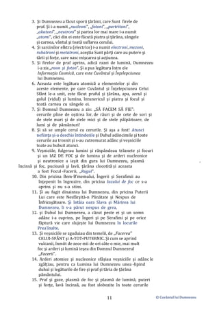 © Cuvântul lui Dumnezeu
11
3. Şi Dumnezeu a făcut sporii ţărânii, care Sunt firele de
praf. Şi i-a numit ,,nucleoni", ,,fotoni", ,,partritoni",
,,akatoni", ,,neutroni" și partea lor mai mare i-a numit
,,atomi", căci din ei este făcută piatra şi ţărâna, sângele
şi carnea, vântul şi toată suflarea cerului.
4. Şi sarcinilor elktra (electrice) i-a numit electroni, mezoni,
ruhatroni şi metatroni, aceştia Sunt părţi care au putere şi
tării şi forţe, care nasc mişcarea şi acţiunea.
5. Şi firelor de praf aprins, adică razei de lumină, Dumnezeu
i-a zis ,,raon și foton". Şi a pus legătura între ele
Informaţia Cosmică, care este Cuvântul şi Înţelepciunea
lui Dumnezeu.
6. Aceasta este legătura atomică a elementelor şi din
aceste elemente, pe care Cuvântul şi Înţelepciunea Celui
Sfânt le-a unit, este făcut praful şi ţărâna, apa, aerul şi
golul (vidul) şi lumina, întunericul şi piatra şi focul şi
toată carnea cu sângele ei.
7. Şi Domnul Dumnezeu a zis: ,,SĂ FACEM SĂ FIE":
cerurile pline de oştirea lor, de râuri şi de cete de sori şi
de stele mari şi de stele mici şi de stele pâlpâitoare, de
lumi şi de pământuri!
8. Şi să se umple cerul cu cerurile. Şi aşa a fost! Atunci
nefiinţa şi-a deschis întinderile şi Duhul adâncimile şi toate
cerurile au trosnit şi s-au cutremurat adânc şi veşniciile
toate au bubuit atunci.
9. Veşniciile, fulgerau lumini şi răspândeau trăznete şi focuri
şi un IAZ DE FOC şi de lumina şi de arderi nucleonice
şi neutronice a ieşit din gura lui Dumnezeu, plasmă .
încinsă şi foc, pucioasă şi lavă, ţărâna clocotită şi aceasta
a fost Focul -Facerii, ,,Rugul".
10. Din pricina Bem-B'memului, Îngerii şi Serafimii au
înţepenit în îngrozire, din pricina Iazului de foc ce s-a
aprins şi nu s-a stins.
11. Şi au fugit dinaintea lui Dumnezeu, din pricina Puterii
Lui care este Nesfârşită-n Plinătate şi Nespus de
Înfricoşătoare. Şi întâia oara Slava şi Mărirea lui
Dumnezeu, li s-a părut nespus de grea,
12. şi Duhul lui Dumnezeu, a căzut peste ei şi un somn
adânc i-a cuprins, pe Îngeri şi pe Serafimi şi pe orice
făptură vie care slujește lui Dumnezeu în locurile
Prea'înalte.
13. Şi veşniciile se zguduiau din temelii, de ,,Facerea"
CELUI-SFÂNT şi A-TOT-PUTERNIC. Şi cum se aprind
vulcanii, înmiit de zece mii de ori câte o mie, mai mult
foc şi arderi şi lumină ieşea din Domnul Dumnezeul
,,Facerii".
14. Arderi atomice şi nucleonice sfâșiau veşniciile şi adânc le
zgâlţiau, pentru ca Lumina lui Dumnezeu unea -lipind
duhul şi legăturile de fire şi praf şi tăria de ţărâna
pământului.
15. Praf şi gaze, plasmă de foc şi plasmă de lumină, puteri
şi forţe, lavă încinsă, au fost slobozite în toate cerurile
 