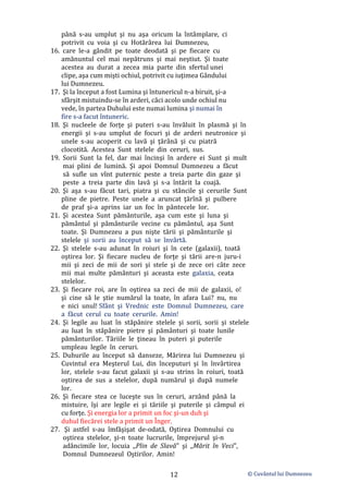 © Cuvântul lui Dumnezeu
12
până s-au umplut şi nu aşa oricum la întâmplare, ci
potrivit cu voia şi cu Hotărârea lui Dumnezeu,
16. care le-a gândit pe toate deodată şi pe fiecare cu
amănuntul cel mai nepătruns şi mai neştiut. Şi toate
acestea au durat a zecea mia parte din sfertul unei
clipe, aşa cum mişti ochiul, potrivit cu iuţimea Gândului
lui Dumnezeu.
17. Şi la început a fost Lumina şi întunericul n-a biruit, şi-a
sfârşit mistuindu-se în arderi, căci acolo unde ochiul nu
vede, în partea Duhului este numai lumina şi numai în
fire s-a facut întuneric.
18. Şi nucleele de forţe şi puteri s-au învăluit în plasmă şi în
energii şi s-au umplut de focuri şi de arderi neutronice şi
unele s-au acoperit cu lavă şi ţărână şi cu piatră
clocotită. Acestea Sunt stelele din ceruri, sus.
19. Sorii Sunt la fel, dar mai încinşi în ardere ei Sunt şi mult
mai plini de lumină. Şi apoi Domnul Dumnezeu a făcut
să sufle un vînt puternic peste a treia parte din gaze şi
peste a treia parte din lavă şi s-a întărit la coajă.
20. Şi aşa s-au făcut tari, piatra şi cu stâncile şi cerurile Sunt
pline de pietre. Peste unele a aruncat ţărînă şi pulbere
de praf şi-a aprins iar un foc în pântecele lor.
21. Şi acestea Sunt pământurile, aşa cum este şi luna şi
pământul şi pământurile vecine cu pământul, aşa Sunt
toate. Şi Dumnezeu a pus nişte tării şi pământurile şi
stelele şi sorii au început să se învârtă.
22. Şi stelele s-au adunat în roiuri şi în cete (galaxii), toată
oştirea lor. Şi fiecare nucleu de forţe şi tării are-n juru-i
mii şi zeci de mii de sori şi stele şi de zece ori câte zece
mii mai multe pământuri şi aceasta este galaxia, ceata
stelelor.
23. Şi fiecare roi, are în oştirea sa zeci de mii de galaxii, o!
şi cine să le ştie numărul la toate, în afara Lui? nu, nu
e nici unul! Sfânt şi Vrednic este Domnul Dumnezeu, care
a făcut cerul cu toate cerurile. Amin!
24. Şi legile au luat în stăpânire stelele şi sorii, sorii şi stelele
au luat în stăpânire pietre şi pământuri şi toate lunile
pământurilor. Tăriile le ţineau în puteri şi puterile
umpleau legile în ceruri.
25. Duhurile au început să danseze, Mărirea lui Dumnezeu şi
Cuvintul era Meşterul Lui, din începuturi şi în învârtirea
lor, stelele s-au facut galaxii şi s-au strins în roiuri, toată
oştirea de sus a stelelor, după numărul şi după numele
lor.
26. Şi fiecare stea ce luceşte sus în ceruri, arzând până la
mistuire, îşi are legile ei şi tăriile şi puterile şi câmpul ei
cu forţe. Şi energia lor a primit un foc şi-un duh şi
duhul fiecărei stele a primit un Înger.
27. Şi astfel s-au îmfăşişat de-odată, Oştirea Domnului cu
oştirea stelelor, şi-n toate lucrurile, împrejurul şi-n
adâncimile lor, locuia ,,Plin de Slavă" şi ,,Mărit în Veci",
Domnul Dumnezeul Oştirilor. Amin!
 