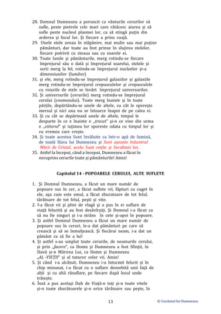 © Cuvântul lui Dumnezeu
13
28. Domnul Dumnezeu a poruncit ca vânturile cerurilor să
sufle, peste pietrele cele mari care rătăcesc aiurea şi să
sufle peste nucleul plasmei lor, ca să stingă puţin din
arderea şi focul lor. Şi fiecare a prins coajă.
29. Unele stele aveau în stăpânire, mai multe sau mai puţine
pământuri, dar toate au fost prinse în slujirea stelelor,
fiecare potrivit cu steaua sau cu soarele ei.
30. Toate lunile şi pământurile, merg rotindu-se fiecare
împrejurul său o dată şi împrejurul soarelui, stelele şi
sorii merg la fel, rotindu-se împrejurul nucleelor şi-a
dimensiunilor (lumilor)
31. şi ele, merg rotindu-se împrejurul galaxiilor şi galaxiile
merg rotindu-se împrejurul crepusculelor şi crepusculele
cu roiurile de stele se învârt împrejurul universurilor.
32. Şi universurile (cerurile) merg rotindu-se împrejurul
cerului (cosmosului). Toate merg înainte şi în toate
părțile, depărtându-se unele de altele, cu cât le sporeşte
mersul şi nici una nu se întoarce înapoi de pe calea ei.
33. Şi cu cât se depărtează unele de altele, timpul le
desparte în ce e înainte e ,,trecut” şi-n ce vine din urma
e ,,viitorul” şi iuţimea lor sporeste odata cu timpul lor şi
cu vremea care crește.
34. Şi toate acestea Sunt învăluite ca într-o apă de lumină,
de toată Slava lui Dumnezeu şi Sunt aşezate înăuntrul
Mării de Cristal, acolo Sunt roţile şi Serafimii lor.
35. Astfel la început, când a început, Dumnezeu a făcut în
necuprins cerurile toate şi pământurile! Amin!
Capitolul 14 - POPOARELE CERULUI, ALTE SUFLETE
1. Şi Domnul Dumnezeu, a făcut un mare număr de
popoare sus în cer, a făcut suflete vii, făpturi cu cuget în
ele, aşa cum este omul, a făcut zburatoare de tot felul,
târâtoare de tot felul, peşti şi vite.
2. I-a făcut vii şi plini de vlagă şi a pus în ei suflare de
viață felurită şi au fost desăvîrşiţi. Şi Domnul i-a făcut ca
să nu fie singuri şi i-a strâns în cete şi-apoi în popoare.
3. Şi astfel Domnul Dumnezeu a făcut un mare număr de
popoare sus în ceruri, le-a dat pământuri pe care să
crească şi să se înmulţească. Şi fiecărui neam, i-a dat un
pământ ca să fie a lui!
4. Şi astfel s-au umplut toate cerurile, de neamurile cerului,
şi prin ,,facere”, ca Domn şi Dumnezeu a fost Sfinţit, în
Slavă şi-n Mărirea Lui, ca Domn şi Dumnezeu
,,AL -VIEŢII” şi al tuturor celor vii. Amin!
5. Şi când i-a alcătuit, Dumnezeu i-a întocmit felurit şi în
chip minunat, i-a făcut cu o suflare deosebită unii faţă de
alții şi cu altă răsuflare, pe fiecare după locul unde
trăieşte.
6. Însă a pus acelaşi Duh de Viaţă-n toţi şi-n toate vitele
și-n toate zburătoarele şi-n orice târâtoare sau peşte, în
 