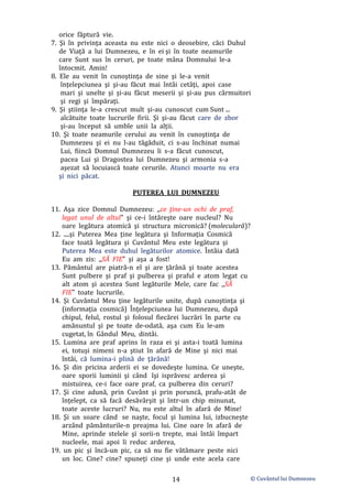 © Cuvântul lui Dumnezeu
14
orice făptură vie.
7. Şi în privinţa aceasta nu este nici o deosebire, căci Duhul
de Viaţă a lui Dumnezeu, e în ei şi în toate neamurile
care Sunt sus în ceruri, pe toate mâna Domnului le-a
întocmit. Amin!
8. Ele au venit în cunoştinţa de sine şi le-a venit
înţelepciunea şi şi-au făcut mai întâi cetăţi, apoi case
mari şi unelte şi și-au făcut meserii şi şi-au pus cârmuitori
şi regi şi împăraţi.
9. Şi ştiinţa le-a crescut mult şi-au cunoscut cum Sunt ...
alcătuite toate lucrurile firii. Şi şi-au făcut care de zbor
şi-au început să umble unii la alții.
10. Şi toate neamurile cerului au venit în cunoştinţa de
Dumnezeu şi ei nu l-au tăgăduit, ci s-au închinat numai
Lui, fiincă Domnul Dumnezeu li s-a făcut cunoscut,
pacea Lui şi Dragostea lui Dumnezeu şi armonia s-a
aşezat să locuiască toate cerurile. Atunci moarte nu era
şi nici păcat.
PUTEREA LUI DUMNEZEU
11. Aşa zice Domnul Dumnezeu: ,,ce ţine-un ochi de praf,
legat unul de altul” şi ce-i întăreşte oare nucleul? Nu
oare legătura atomică şi structura micronică? (moleculară)?
12. ....şi Puterea Mea ţine legătura şi Informaţia Cosmică
face toată legătura şi Cuvântul Meu este legătura şi
Puterea Mea este duhul legăturilor atomice. Întâia dată
Eu am zis: ,,SĂ FIE” şi aşa a fost!
13. Pământul are piatră-n el şi are ţărână şi toate acestea
Sunt pulbere şi praf şi pulberea şi praful e atom legat cu
alt atom şi acestea Sunt legăturile Mele, care fac ,,SĂ
FIE” toate lucrurile.
14. Şi Cuvântul Meu ţine legăturile unite, după cunoştinţa şi
(informaţia cosmică) Înţelepciunea lui Dumnezeu, după
chipul, felul, rostul şi folosul fiecărei lucrări în parte cu
amănuntul şi pe toate de-odată, aşa cum Eu le-am
cugetat, în Gândul Meu, dintâi.
15. Lumina are praf aprins în raza ei şi asta-i toată lumina
ei, totuşi nimeni n-a ştiut în afară de Mine şi nici mai
întâi, că lumina-i plină de ţărână!
16. Şi din pricina arderii ei se dovedeşte lumina. Ce uneşte,
oare sporii luminii şi când îşi isprăvesc arderea şi
mistuirea, ce-i face oare praf, ca pulberea din ceruri?
17. Şi cine adună, prin Cuvânt şi prin poruncă, prafu-atât de
înţelept, ca să facă desăvârşit şi într-un chip minunat,
toate aceste lucruri? Nu, nu este altul în afară de Mine!
18. Şi un soare când se naşte, focul şi lumina lui, izbucneşte
arzând pământurile-n preajma lui. Cine oare în afară de
Mine, aprinde stelele şi sorii-n trepte, mai întâi împart
nucleele, mai apoi îi reduc arderea,
19. un pic şi încă-un pic, ca să nu fie vătămare peste nici
un loc. Cine? cine? spuneţi cine şi unde este acela care
 