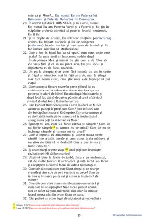 © Cuvântul lui Dumnezeu
15
este ca şi Mine?.... Eu, numai Eu am Puterea lui
Dumnezeu şi Puterile Duhurilor lui Dumnezeu.
20. În adevăr EU SUNT DUMNEZEU şi nu e altul, numai
Eu, numai Eu am Puterea Vieţii şi a Facerii şi Eu ţin în
stăpânire arderea atomică şi puterea focului neutronic,
Eu îl ţin!
21. Şi în trepte de ardere, Eu stârnesc înteţirea (accelerarea)
arderii, Eu împart nucleele şi Eu fac stingerea
(reducerea) focului nucleic şi nasc raza de lumină şi Eu
fac lucirea soarelui să strălucească!
22. Cine-a fost în focul lui, ca să spună cum este, unde este
acela? Eu nasc sorii şi întocmesc stelele după
Înţelepciunea Mea şi numai Eu ştiu cum e de folos să
vie viaţa firii şi ca să nu piară arsă, Eu ştiu locul şi
depărtarea ei de focul soarelui.
23. Un pic la dreapta şi-ar pieri fără lumină, un pic în spate
şi frigul ar nimici-o, mai în față ar arde, mai la stînga
s-ar topi. Acum ziceţi, cine ştie unde este înţelept să pui
viața?
24. Cine cunoaşte fiecare soare în parte şi focul lui cu
amănuntul cine i-a măsurat arderea, cine i-a cuprins
puterea, în-afară de Mine? Eu ştiu după felul soarelui şi
după focul lui, cât să departez pământul ca să aibă viață
şi vii să rămînă toate făpturile cu trup.
25. Căci Eu Sunt Dumnezeu şi nu e altul în-afară de Mine!
Acum voi puneţi-le preţ! cum Sunt? Prea ieftine? căci
din belşug Sunt toate şi fără oprire. Dar prea scumpe şi
cu cheltuială nesfirşit de mare ca să te trudeşti şi să
ajungi să nu poţi ca să le faci ca Mine!
26. Spuneţi-mi voi, cum s-a făcut carnea şi sângele? Cum de
nu fierbe sângele12 şi carnea nu se strică? Cum de nu se
încheagă sângele şi carnea nu se usucă?
27. Cine a împletit cu amănuntul şi dintr-o dataă firele
cărnii? cine a zidit oasele şi cum a pus acela măduva şi
nervii-n ele fără să le desfacă? Cine a pus inima şi
toate celelelte?
28. Şi acum ziceţi ce este viaţa?13 dacă ştiţi cum izvorăște
ea, hai ziceţi-Mi că Sunt curios?
29. Uitaţi-vă bine la firele de iarbă, fiecare cu amănuntul,
cât de multe lucruri îl alcătuesc? şi câtă iarbă s-a făcut
şi a ieșit prin Cuvântul Meu? de-odată, număraţi-o!
30. Cine ştie să spună cum este făcut timpul şi ce scurge
vremile şi cine ştie de ce o veşnicie nu trece? Cum de
ieri nu se întoarce peste azi şi azi nu se împiedică de
mâine?
31. Cine ştie cum stau dimensiunile şi nu se-amestecă şi
cum oare nu se-nprăştie? Nu e nici o gură să spună,
nici un suflet să pună mărturie, căci doar Eu cunosc
lucrul acesta, căci Eu le-am făcut pe toate.
32. Căci prafu-i un atom legat de alţi atomi şi nucleul lui e
12 (Geneza 9:4) ”Numai carne cu viaţa ei, adică sângele ei, să nu mâncaţi.”
13 (Luca 12:23) ”Viaţa este mai mult decât hrana, şi trupul mai mult decât îmbrăcămintea.”
 