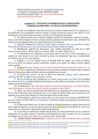 © Cuvântul lui Dumnezeu
17
până la sfârşitul veacurilor, vă voi sprijini în toate şi vă
voi păstorii cu dragoste multă. SHALOM LAHEM,
Pacea Mea şi Duhul Sfânt: - Pace Vouă, de la Dumnezeu
şi din locurile cele Prea Înalte!
Capitolul 15 – ÎNCEPUTUL STRÂMBĂTĂŢII ŞI A STRICĂCIUNII
- CÂRTIREA ŞI UMPLEREA CU PĂCAT A LUI SHATHANAEL
1. Şi când s-au împlinit o mie de ani cereşti şi cerului cu toate cerurile, în a şaizecea zi a
lui Dumnezeu, de la începutul ,,Facerii” cerului cu toate cerurile şi cu tot ce este ,,făcut” în ele,
Shathanael s-a pornit să facă un necaz de 10 zile, trei la început şi încă şapte.
2. Şi vremea aceasta are ca măsură lungimea luminii lui Dumnezeu, adică de la Seiyla -
Luxor, care este în mijlocul cerului cu toate cerurile, până la locul unde este acum ,,Pământul” şi
atuncea nu era întocmit, deloc, nici măcar locul lui nu era măsurat.
3. Shany-El, Shathana-El, Spiritul Cerului, Înger al luminii, care era unul din cei patru
Heruvimi a lui Dumnezeu şi care avea cârmuire peste multe mulţimi de îngeri.
4. Shathana-El, Îngerul lui Dumnezeu, care umblă neprihănit în căile lui şi fără
vină şi lucrul acesta a durat până în vreamea când s-a găsit Cârtire în el.
5. Şi folosindu-se de autoritatea şi porunca care-o avea de la Iahve Dumnezeu, s-a
umplut pe sine însuşi în tot cerul cerurilor şi unde era întunericul mai tare, în adâncimile
lui lumina mai tare şi mai aprinsă.
6. Înadins, ca să i-se ivească slava, ca uimind astfel pe îngeri, sa-i înşele şi lumina
lui era un potir de ameţire pentru neamurile cerului şi-un pahar de cădere, pentru îngerii
care-l gustau.
7. Şi Shamy-El a zis: ,,Nimeni nu-i ca mine în afară de Domnul Dumnezeu, nimeni nu-i ca
mine şi ca El!”16 şi se oglindea în adâncimile cerului, ba chiar şi înaintea Duhului Sfânt, umbrind
Slava lui Dumnezeu, măcar că Iahve a trecut cu vederea lucrul acesta.
8. Şi înainte de ,,cârtire”, el era ca duh şi ca Heruvim, ,,Râvna pentru Dumnezeu”,
,,Dăruirea de Sine” şi ,,Mărirea lui Dumnezeu”, el era.
9. Dar el s-a făcut pe sine ,,Dumnezeu” şi ,,râvna şi grija pentru sine însuşi” şi s-a umplut
de ,,mărire de sine” şi a părăsit slujirea lui Dumnezeu, nu de-odata şi nu pe faţă, ci încet şi în mare
taină, de frica lui Dumnezeu.
10. Şi Shathanael, a zis: ,,Opt Duhuri Sfinte am ieșit de la Dumnezeu, eu am fost întâiul şi
totuşi Dumnezeu m-a închis şi m-a pus la o parte şi am fost un ,,Duh -Oprit”.
11. Măcar că eram ca şi fraţii mei şi de-opotrivă cu ei, cel puțin dacă nu chiar înaintea lor,
El m-a făcut Heruvim, între Heruvimii Lui şi m-a lipsit de Duhul Sfânt şi de Scaunul Lui de
Domnie! şi m-a pus să fiu ultimul şi-n toate am ajuns să fiu cel din urmă.
12. Toţi au puterea ,,facerii” pe masura lor, şi eu nu, toţi au în ei Puterea ,,CUVÂNTULUI”
şi eu nu, măcar că Sunt ,,Mărirea lui Dumnezeu” şi numai cu puţin mai prejosde El şi totuşi mie
mi-a făcut aşa.
13. Şi între toţi nimeni nu-i ca mine, în-afară de Domnul Dumnezeu, pentru aceea mă voi
duce lângă Dumnezeu şi î-mi voi aşeza scaunul de domnie17 lângă Cel-Prea’Înalt şi voi fi ca şi
Dumnezeu, un ,,Dumnezeu” împreună cu Domnul Dumnezeu.
14. El pe toţi i-a socotit mai vrednici decât mine, dar totuşi Dumnezeu nu m-a cunoscut
îndeajuns şi îi voi arăta ,,puterea” mea între toţi Dumnezeii Lui. Şi îi voi ,,face” tot, ce n-au putut
nici îngerii Lui să-i facă, ,,voi creea” şi cu ,,puterea mea” voi da viață!
15. ,,Duhul, El şade în Dumnezeu, ce nevoie are, de un scaun de domnie, acela ar putea fi
16 (Isaia 14:13,14) ”Tu ziceai în inima ta: „Mă voi sui în cer, îmi voi ridica scaunul de domnie mai presus de stelele lui Dumnezeu, voi şedea pe
muntele adunării dumnezeilor, la capătul miazănoaptei, mă voi sui pe vârful norilor, voi fi ca Cel Preaînalt.”
17 (Isaia 14:13, 14) ”Tu ziceai în inima ta: „Mă voi sui în cer, îmi voi ridica scaunul de domnie mai presus de stelele lui Dumnezeu, voi şedea pe
muntele adunării dumnezeilor, la capătul miazănoaptei, mă voi sui pe vârful norilor, voi fi ca Cel Preaînalt.”
 