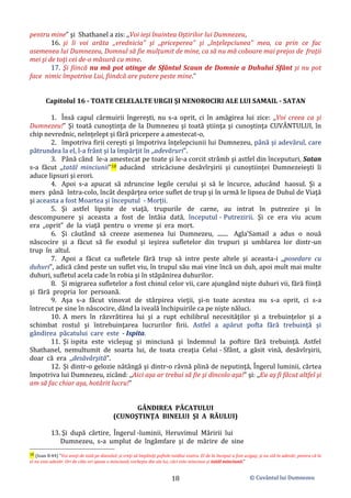 © Cuvântul lui Dumnezeu
18
pentru mine” şi Shathanel a zis: ,,Voi ieşi înaintea Oştirilor lui Dumnezeu,
16. şi îi voi arăta ,,vrednicia” şi ,,priceperea” şi ,,înţelepciunea” mea, ca prin ce fac
asemenea lui Dumnezeu, Domnul să fie mulțumit de mine, ca să nu mă coboare mai prejos de fraţii
mei şi de toţi cei de-o măsură cu mine.
17. Şi fiincă nu mă pot atinge de Sfântul Scaun de Domnie a Duhului Sfânt şi nu pot
face nimic împotriva Lui, fiindcă are putere peste mine.”
Capitolul 16 - TOATE CELELALTE URGII ŞI NENOROCIRI ALE LUI SAMAIL - SATAN
1. Însă capul cârmuirii îngereşti, nu s-a oprit, ci în amăgirea lui zice: ,,Voi creea ca şi
Dumnezeu!” Şi toată cunoştinţa de la Dumnezeu şi toată ştiinţa şi cunoştinţa CUVÂNTULUI, în
chip nevrednic, neînţelept şi fără pricepere a amestecat-o,
2. împotriva firii cereşti şi împotriva înţelepciunii lui Dumnezeu, până şi adevărul, care
pătrundea la el, l-a frânt şi la împărţit în ,,adevăruri”.
3. Până când le-a amestecat pe toate şi le-a corcit strâmb şi astfel din începuturi, Satan
s-a făcut ,,tatăl minciunii”18 aducând stricăciune desăvîrşirii şi cunoştiinţei Dumnezeieşti îi
aduce lipsuri şi erori.
4. Apoi s-a apucat să zdruncine legile cerului şi să le încurce, aducând haosul. Şi a
mers până întra-colo, încât despărţea orice suflet de trup şi în urmă le lipsea de Duhul de Viaţă
şi aceasta a fost Moartea şi începutul - Morții.
5. Şi astfel lipsite de viaţă, trupurile de carne, au intrat în putrezire şi în
descompunere şi aceasta a fost de întâia dată, începutul - Putrezirii. Şi ce era viu acum
era ,,oprit” de la viaţă pentru o vreme şi era mort.
6. Şi căutând să creeze asemenea lui Dumnezeu, ....... Agla’Samail a adus o nouă
născocire şi a făcut să fie exodul şi ieşirea sufletelor din trupuri şi umblarea lor dintr-un
trup în altul.
7. Apoi a făcut ca sufletele fără trup să intre peste altele şi aceasta-i ,,posedare cu
duhuri”, adică când peste un suflet viu, în trupul său mai vine încă un duh, apoi mult mai multe
duhuri, sufletul acela cade în robia şi în stăpânirea duhurilor.
8. Şi migrarea sufletelor a fost chinul celor vii, care ajungând nişte duhuri vii, fără fiinţă
şi fără propria lor persoană.
9. Aşa s-a făcut vinovat de stârpirea vieţii, şi-n toate acestea nu s-a oprit, ci s-a
întrecut pe sine în născocire, dând la iveală închipuirile ca pe nişte năluci.
10. A mers în răzvrătirea lui şi a rupt echilibrul necesităţilor şi a trebuinţelor şi a
schimbat rostul şi întrebuinţarea lucrurilor firii. Astfel a apărut pofta fără trebuinţă şi
gândirea păcatului care este - Ispita.
11. Şi ispita este vicleşug şi minciună şi îndemnul la poftire fără trebuinţă. Astfel
Shathanel, nemultumit de soarta lui, de toata creaţia Celui - Sfânt, a găsit vină, desăvîrşirii,
doar că era ,,desăvârşită”.
12. Şi dintr-o gelozie nătângă şi dintr-o râvnă plină de neputinţă, Îngerul luminii, cârtea
împotriva lui Dumnezeu, zicând: ,,Aici aşa ar trebui să fie şi dincolo aşa!” şi: ,,Eu aş fi făcut altfel şi
am să fac chiar aşa, hotârit lucru!”
GÂNDIREA PĂCATULUI
(CUNOŞTINŢA BINELUI ŞI A RĂULUI)
13. Şi după cârtire, Îngerul -luminii, Heruvimul Măririi lui
Dumnezeu, s-a umplut de îngâmfare şi de mărire de sine
18 (Ioan 8:44) ”Voi aveţi de tată pe diavolul; şi vreţi să împliniţi poftele tatălui vostru. El de la început a fost ucigaş; şi nu stă în adevăr, pentru că în
el nu este adevăr. Ori de câte ori spune o minciună, vorbeşte din ale lui, căci este mincinos şi tatăl minciunii.”
 