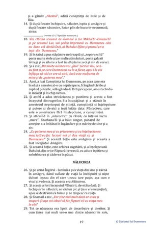 © Cuvântul lui Dumnezeu
19
şi a gândit ,,Păcatul”, adică cunoştinţa de Bine şi de
Rău.
14. Şi după fiecare închipuire, nălucire, ispita şi amăgire şi
după fiecare născocire, Satan plin de bucurie-necurmată,
zicea:
............................ (versete 15-17 lipsă din manuscris.)
18. Voi clătina scaunul de Domnie a lui Mikha’El -Emanu’El
şi pe scaunul Lui, voi şedea împreună cu Dumnezeu căci
eu Sunt cel dintâi Duh, al Duhului Sfânt şi primul ce-a
ieșit din Dumnezeu.”
19. Şi în taină a pus stăpânire nedreaptă şi ,,neporuncită”
peste multe stele şi pe multe pământuri, peste galaxii
întregi şi cu siluire a luat în stăpânire zeci şi mii de ceruri.
20. Şi a zis: ,,Din toate acestea voi ,,face” lucruri noi, ce n-
au fost şi pe care Dumnezeu nu le-a făcut, apoi i-le voi
înfăţişa să văd ce are să zică, dacă este mulțumit de
mine şi de ,,puterea mea”.”
21. Apoi, a luat Cunoştinţa lui Dumnezeu, pe acea care era
în el şi a amestecat-o cu nepricepere, frângând tăriile şi
rupând puterile, adăugându-le fără pricepere, amestecându-
le încâlcit şi în chip nebun.
22. Şi astfel a adus stricăciunea şi pustiirea şi acesta a fost
începutul distrugerilor. S-a încapăţânat şi a stăruit în
amestecul nepriceput de ştiinţă, cunoştiinţă şi înţelepciune
şi putere şi de-aici a ieșit întâia data: Născocirea, care
este o amestecare fără înţelepciune, a cunoştiinţei.
23. Şi stăruind în ,,născocire”, cu râvnă, ca într-un lucru
,,mare”, Shathana’El şi-a băut singur, paharul de
ameţire, s-a îmbătat în îngâmfare şi-n mărire de sine şi a
zis:
24. ,,Cu puterea mea şi cu priceperea şi cu înţelepciunea
mea, iată eu fac lucruri noi şi dau viaţă ca şi
Dumnezeu!” Şi această beţie este amăgirea şi aceasta a
fost începutul Amăgirii.
25. Şi această beție, este orbirea cugetării, şi-a înţelepciunii
Duhului, din orice Făptură-cerească, ea aduce ispitirea şi
neînfrînarea şi căderea în păcat.
NĂLUCIREA
26. Şi pe urmă Îngerul - luminii a pus viaţă din sine şi râvnă
în amăgire, dând suflare de viaţă la închipuiri şi nişte
duhuri ieşeau din el care ţineau tare puţin, aşa cum e
visul şi vedenia. Şi aceasta era Nălucirea.
27. Şi acesta a fost începutul Nălucirii, de-ntâia dată. Şi
închipuirile nălucirii, se văd un pic şi ţin o vreme puţină,
apoi se destramă ca fumul şi se risipesc ca ceaţa.
28. Şi Shamail a zis: ,,Vor ţine mai mult dacă ar avea şi
trupuri. Şi aşa voi izbuti să fac făpturi vii cu viaţa mea
în ele!”
29. Tot ce născocea era lipsit de desavîrşire şi pieritor. Şi
cum ţinea mai mult vre-o una dintre născocirile sale,
 