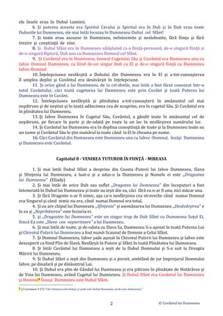 © Cuvântul lui Dumnezeu
2
ele însele erau în Duhul Luminii.
6. Şi puterea aceasta era Spiritul Cerului şi Spiritul era în Duh şi în Duh erau toate
Duhurile lui Dumnezeu, ele mai întâi locuiau în Dumnezeu-Duhul cel Sfânt!
7. Şi toate erau ascunse în Dumnezeu, neîntocmite şi neslobozite, fără fiinţa şi fără
trezire şi conştiinţă de sine.
8. Şi Duhul Sfânt era în Dumnezeu sălăşluind ca o fiinţă-persoană, de-o singură fiinţă şi
de-o singură făptură, Duh una cu Dumnezeu Domnul cel Sfânt.
9. Şi Cuvântul era în Dumnezeu, Izvorul Cugetului Său şi Cuvântul era Dumnezeu una cu
Iahve Domnul Dumnezeu, ca fiind de-un singur Duh cu El şi de-o singură fiinţă cu Dumnezeu
Iahve-Domnul.
10. Înţelepciunea nesfârşită a Duhului din Dumnezeu era în El şi a-tot-cunoaşterea
îl umplea deplin şi Cuvântul era desăvârşit în înţelepciune.
11. Şi orice gând a lui Dumnezeu, de la cel-dintâi, mai întâi a fost făcut cunoscut într-u
totul Cuvântului, căci toată cugetarea lui Dumnezeu este prin Cuvânt şi toată Puterea lui
Dumnezeu este în Cuvânt.
12. Întelepciunea nesfârşită şi plinătatea a-tot-cunoaşterii în amănuntul cel mai
nepătruns şi de neştiut şi în toată adâncimea cea de ncuprins, era în cugetul Său. Şi Cuvântul era
în plinătatea lui Dumnezeu.
13. Şi Iahve Dumnezeu în Cugetul Său, Cuvântul, a gândit toate în amănuntul cel de
nepătruns, pe fiecare în parte şi de-odată pe toate la un loc în nesfârşirea numărului lor.
14. Şi Cuvântul lui Dumnezeu era în deplina cunoştiinţă de toate şi la Dumnezeu toate au
un nume şi Cuvântul Său le ştie numărul la toate când la El le cheama pe nume.
16. Căci Cuvântul din Dumnezeu este Dumnezeu una cu Iahve -Domnul, însăşi Dumnezeu
şi Dumnezeu este Cuvântul.
Capitolul 8 - VENIREA TUTUROR ÎN FIINŢĂ - MIREASA
1. Şi mai întâi Duhul Sfânt a desprins din Coasta -Puterii lui Iahve Dumnezeu, Slava
şi Sfinţenia lui Dumnezeu, a luat-o şi a adus-o la Dumnezeu şi Numele ei este ,,Dragostea
lui Dumnezeu'' (Ellady)
2. Şi mai întâi de orice Duh sau suflet ,,Dragotea lui Dumnezeu" din începuturi a fost
întemeiată în Duhul lui Dumnezeu şi toate au ieșit din ea, căci fără ea n-ar fi una, nici măcar una.
3. Şi fără Dragoste n-ar fi nimic, aşa ca-n nesfârşirea cea straveche când numai Domnul
era Singurul şi când nimic nu era, când numai Domnul era totul.
4. Şi ea are chipul lui Dumnezeu ,,Sfinţenia" şi asemănarea lui Dumnezeu ,,Desăvârşirea" e
în ea şi ,,Neprihănirea" este fecioria ei.
5. şi ,,Dragostea lui Dumnezeu" este un singur trup de Duh Sfânt cu Dumnezeu Soţul Ei,
fiincă Ea este ,,Slava cea nepieritoare" a lui Dumnezeu.
6. Şi mai întâi de toate, şi de-odata cu Slava Sa, Dumnezeu S-a aşezat în toată Puterea Lui
şi Chivotul Puterii lui Dumnezeu a fost numit Scaunul de Domnie a Celui Sfânt.
7. Şi Domnul Dumnezeu, Iahve şade aşezat în Chivotul Puterii lui Dumnezeu şi Iahve este
descoperit ca fiind Plin de Slavă, Nesfârșit în Putere şi Sfânt în toată Plinătatea lui Dumnezeu.
8. Şi întâi Cuvântul lui Dumnezeu a ieșit de la Duhul Domnului şi S-a suit la Dreapta
Măririi lui Dumnezeu.
9. Și Duhul Sfânt a ieșit din Dumnezeu şi a pornit, umblând de jur împrejurul Domnului
Iahve, pe dinafară şi pe dinăuntrul Lui.
10. Şi Duhul era plin de Gândul lui Dumnezeu şi era pătruns în plinătate de Hotărârea şi
de Voia lui Dumnezeu, având Cugetul lui Dumnezeu. Şi Duhul Sfânt era Cuvântul lui Dumnezeu
şi Domnul4 Însuşi Dumnezeu este Duhul Sfânt.
4 (2 Corinteni 3:17) ”Căci Domnul este Duhul; şi unde este Duhul Domnului, acolo este slobozenia.”
 