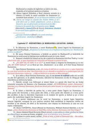 © Cuvântul lui Dumnezeu
20
Shathanael se umplea de îngîmfare şi mărire de sine,
risipindu-şi în luminare puterea şi lumina.
30. Atunci îngerul Elishahar, a făcut cântarea aceasta şi a
cântat-o la harfă, în auzul urechilor lui Dumnezeu şi
cuvintele Sunt acestea: ,,O, vai ţie Heruvim îmbătat, vai ţie!
31. căci te vei stinge ca soarele din Tashen -Betha şi ve-i
arde fără rod ca stelele pâlpâitoare, scrum şi tăciune,
întuneric, aşa vei sfârşi să fii, ca întunericul din Alfa -
Centaurii. Şi numele tău v-a fi pentru vecie: Satan
(Răzvrătit) și Samail (Plin de Venin), Urâciunea -Pustiirii
te vor numi toate sufletele vii, vai ţie!
..............................
,,aproape desăvârşit (Bine)” şi în urmă rămânea
,,stricăciunea - desăvârşirii (Răul)”.
Capitolul 17 - RĂZVRĂTIREA ŞI REBELIUNEA LUI SATAN - SAMAIL
1. În Adunarea lui Dumnezeu, a venit Shathanael19şi atunci îngerii lui Dumnezeu au
strigat către Cel-Prea’Înalt: ,,Dreptatea lui Dumnezeu să se împlinească împotriva lui Shathana’El,
pentru ce a făcut!”
2. De aceea Domnul Dumnezeu, a hotărât cu privire la Shathana’El şi hotărârile lui
Dumnezeu se arată acum în înţelepciune nesfârşită acum şi-n veac, Amin!
3. Domnul a hotărât lui Samail un loc de-o potrivă cu Dumnezeu Cel-Prea’ Înalt şi i-a zis:
,,Auzi toate câte se spun împotriva ta? totuşi Eu am hotarât cu privire la tine:
4. ,,TU EȘTI CEL CE EŞTI, tu ce zici?” şi atunci Satan a răspuns lui Dumnezeu şi i-a zis:
,,Da, EU’ SUNT (Iahve)!” şi s-a făcut pe sine ,,Dumnezeu”, ca şi când ar fi fost Însuşi Domnul
Dumnezeu.
5. Apoi Domnul Dumnezeu, a zis: ,,Eu merg să văd tot ce s-a adus şi ce s-a spus împotriva
ta, cum Sunt cerurile de când Sunt întocmite. Şi ca o dovadă a ascultării şi-a credincioşiei tale, Eu
las toată cârmuirea-n mâna ta..... şi Mă voi întoarce ca să aduc cu Mine dovada”.
6. Şi-n adins a făcut Domnul Dumnezeu, aşa, că s-a ascuns în nefiinţă unde nici un duh
nu ştie Să-l găsească, ca în pânda Domnului, Adevărul lui Dumnezeu să dea în vileag pe faţă,
răzvrătirea şi cârtirea lui Satan.
7. Oştirile cereşti s-au înfricoşat şi atunci Satan s-a aşezat din locul lui, pe însăşi
scăunelul scaunului de Domnie a lui Dumnezeu zicând: ,,EU-SUNT(Iahve), astăzi ,,Dumnezeu”,
întocmai ca şi Domnul Dumnezeu, fiincă-am biruit prin mine însumi, ca să şed pe scaunul Lui, de
Domnie!”
8. Şi Satan a răzvrătit de partea lui, a treia parte dintre Îngerii lui Dumnezeu, a
treia parte din heruvimi, a treia parte din efimi, a treia parte din ofanimi şi a treia parte
din serafimi. A dus la răzvrătire împreună cu el, mulţimi de spirite şi duhuri şi pe a treia
parte din malechimi -îngerii lui Dumnezeu,
9. şi a pornit rebeliunea sus în cerul lui Dumnezeu, a pornit lupta împotriva
tuturor îngerilor nesupuşi lui şi-n potriva oricărui Duh -neclătinat şi împotriva cetelor de
serafimi și de ofanimi, de efimi şi de heruvimi, care slujeau lui Dumnezeu şi care nu s-au
supus vrăjmaşului.
10. Atunci CUVÂNTUL, Unsul (Mesia) lui Dumnezeu, Mikhael Domnul Oştirilor, a zis lui
Satan: ,,Iahve-Domnul este Dumnezeu şi Tatal Meu, Iahve-Domnul, Dumnezeu este Unul Singur!”
11. Atunci Adamiel Omul-Heruvim (Omul ceresc), a scos sabia şi-a tăiat urechea lui Satan
ai-a făcut Fiarei, un semn pe frunte, strigând: ,,Cum să te părăsesc şi eu, Doamne!”
12. Şi Satan s-a jurat atunci, zicând: ,,Frate al meu, şi frate al Domnului tău: - Om nebun,
19 (Iov 1:6) ”Fiii lui Dumnezeu au venit într-o zi de s-au înfăţişat înaintea Domnului. Şi a venit şi Satana în mijlocul lor.”
 