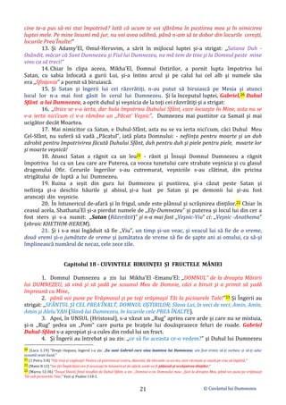 © Cuvântul lui Dumnezeu
21
cine te-a pus să-mi stai împotrivă? Iată că acum te voi sfărâma în pustiirea mea şi în nimicirea
luptei mele. Pe mine însumi mă jur, nu voi avea odihnă, până n-am să te dobor din locurile cereşti,
locurile Prea’Înalte!”
13. Şi Adamy’El, Omul-Heruvim, a sărit în mijlocul luptei şi-a strigat: ,,Satana Duh -
Osândit, măcar că Sunt Dumnezeu şi Fiul lui Dumnezeu, nu mă tem de tine şi la Domnul peste mine
vino ca să treci!”
14. Chiar în clipa aceea, Mikha’El, Domnul Ostirilor, a pornit lupta împotriva lui
Satan, cu sabia înfocată a gurii Lui, şi-a întins arcul şi pe calul lui cel alb şi numele său
era ,,Sfinţenia” a pornit să biruiască.
15. Şi Satan şi îngerii lui cei răzvrătiţi, n-au putut să biruiască pe Mesia şi atunci
locul lor n-a mai fost găsit în cerul lui Dumnezeu. Şi la începutul luptei, Gabriel,20 Duhul
Sfânt a lui Dumnezeu, a oprit duhul şi veşnicia de la toţi cei răzvrătiţi şi a strigat:
16. ,,Orice se v-a ierta, dar hula împotriva Duhului Sfânt, care locueşte în Mine, asta nu se
v-a ierta nici’cum ci v-a rămâne un ,,Păcat’ Veşnic”. Dumnezeu mai pustiitor ca Samail şi mai
ucigător decât Moartea.
17. Mai nimicitor ca Satan, e Duhul-Sfânt, asta nu se va ierta nici’cum, căci Duhul Meu
Cel-Sfânt, nu suferă să vadă ,,Păcatul”, iată plata Domnului: - nefiinţa pentru moarte şi un duh
zdrobit pentru împotrivirea făcută Duhului Sfânt, duh pentru duh şi piele pentru piele, moarte lor
şi moarte veşnică!
18. Atunci Satan a răgnit ca un leu21 - rănit şi Însuşi Domnul Dumnezeu a răgnit
împotriva lui ca un Leu care are Puterea, ca vocea tunetului care strabate veşnicia şi cu glasul
dragonului Ofir. Cerurile îngerilor s-au cutremurat, veşniciile s-au clătinat, din pricina
strigătului de luptă a lui Dumnezeu.
19. Ruina a ieșit din gura lui Dumnezeu şi pustiirea, şi-a căzut peste Satan şi
nefiinţa şi-a deschis hăurile şi abisul, şi-a luat pe Satan şi pe demonii lui şi-au fost
aruncaţi din veşnicie.
20. În întunericul de-afară şi în frigul, unde este plânsul şi scrâşnirea dinţilor.22 Chiar în
ceasul acela, Shathana’El şi-a pierdut numele de ,,Ely-Dumnezeu” şi puterea şi locul lui din cer a
fost sters şi s-a numit: ,,Satan (Răzvrătit)” şi n-a mai fost ,,Veşnic-Viu” ci: ,,Veşnic -Anathema”
(ebraic KHETHIM-HEREM).
21. Şi i s-a mai îngăduit să fie ,,Viu”, un timp şi-un veac, şi veacul lui să fie de o vreme,
două vremi şi-o jumătate de vreme şi jumătatea de vreme să fie de şapte ani ai omului, ca să-şi
împlinească numărul de necaz, cele zece zile.
Capitolul 18 - CUVINTELE BIRUINŢEI ŞI FRUCTELE MÂNIEI
1. Domnul Dumnezeu a zis lui Mikha’El -Emanu’El: ,,DOMNUL” de la dreapta Măririi
lui DUMNEZEU, să vină şi să şadă pe scaunul Meu de Domnie, căci a biruit şi a primit să şadă
împreună cu Mine,
2. până voi pune pe Vrăşmasul şi pe toţi vrăşmaşii Tăi la picioarele Tale!”23 Şi Îngerii au
strigat: ,,SFÂNTUL ŞI CEL PREA’ÎNALT, DOMNUL OŞTIRILOR; Slava Lui, în veci de veci; Amin, Amin,
Amin şi Alelu’YAH (Slavă lui Dumnezeu, în locurile cele PREA ÎNALTE).
3. Apoi, în UNSUL (Hristosul), s-a văzut un ,,Rug” aprins care arde şi care nu se mistuia,
şi-n ,,Rug” şedea un ,,Pom” care purta pe braţele lui douăsprazece feluri de roade. Gabriel
Duhul-Sfânt s-a apropiat şi-a cules din rodul lui un fruct.
4. Şi Îngerii au întrebat şi au zis: ,,ce să fie aceasta ce-o vedem?” şi Duhul lui Dumnezeu
20 (Luca 1:19) ”Drept răspuns, îngerul i-a zis: „Eu sunt Gabriel care stau înaintea lui Dumnezeu; am fost trimis să-ţi vorbesc şi să-ţi aduc
această veste bună.”
21 (1 Petru 5:8) ”Fiţi treji şi vegheaţi! Pentru că potrivnicul vostru, diavolul, dă târcoale ca un leu care răcneşte şi caută pe cine să înghită.”
22 (Matei 8:12) ”Iar fiii Împărăţiei vor fi aruncaţi în întunericul de afară, unde va fi plânsul şi scrâşnirea dinţilor.”
23 (Marcu 12:36) ”Însuşi David, fiind insuflat de Duhul Sfânt, a zis: „Domnul a zis Domnului meu: „Şezi la dreapta Mea, până voi pune pe vrăjmaşii
Tăi sub picioarele Tale.” Vezi și Psalmi 110:1.
 