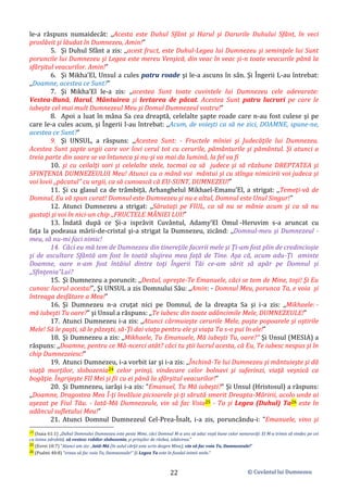© Cuvântul lui Dumnezeu
22
le-a răspuns numaidecât: ,,Acesta este Duhul Sfânt şi Harul şi Darurile Duhului Sfânt, în veci
proslăvit şi lăudat în Dumnezeu, Amin!”
5. Şi Duhul Sfânt a zis: ,,acest fruct, este Duhul-Legea lui Dumnezeu şi seminţele lui Sunt
poruncile lui Dumnezeu şi Legea este mereu Venşică, din veac în veac şi-n toate veacurile până la
sfârşitul veacurilor. Amin!”
6. Şi Mikha’El, Unsul a cules patru roade şi le-a ascuns în sân. Şi Îngerii L-au întrebat:
,,Doamne, acestea ce Sunt?”
7. Şi Mikha’El le-a zis: ,,acestea Sunt toate cuvintele lui Dumnezeu cele adevarate:
Vestea-Bună, Harul, Mântuirea şi Iertarea de păcat. Acestea Sunt patru lucruri pe care le
iubeşte cel mai mult Dumnezeul Meu şi Domul Dumnezeul vostru!”
8. Apoi a luat în mâna Sa cea dreaptă, celelalte şapte roade care n-au fost culese şi pe
care le-a cules acum, şi Îngerii l-au întrebat: ,,Acum, de voieşti ca să ne zici, DOAMNE, spune-ne,
acestea ce Sunt?”
9. Şi UNSUL, a răspuns: ,,Acestea Sunt: - Fructele mîniei şi Judecăţile lui Dumnezeu.
Acestea Sunt şapte urgii care vor lovi cerul tot cu cerurile, pământurile şi pământul. Şi atunci a
treia parte din soare se va întuneca şi nu-şi va mai da lumină, la fel va fi
10. şi cu ceilalţi sori şi celelalte stele, tocmai ca să judece şi să răzbune DREPTATEA şi
SFINŢENIA DUMNEZEULUI Meu! Atunci cu o mână voi mântui şi cu stînga nimicirii voi judeca şi
voi lovii ,,păcatul” cu urgii, ca să cunoască că EU-SUNT, DUMNEZEU!”
11. Şi cu glasul ca de trâmbiţă, Arhanghelul Mikhael-Emanu’El, a strigat: ,,Temeţi-vă de
Domnul, Eu vă spun curat! Domnul este Dumnezeu şi nu e altul, Domnul este Unul Singur!”
12. Atunci Dumnezeu a strigat: ,,Sărutaţi pe FIUL, ca să nu se mânie acum şi ca să nu
gustaţi şi voi în nici-un chip ,,FRUCTELE MÂNIEI LUI!”
13. Îndată după ce Şi-a isprăvit Cuvântul, Adamy’El Omul -Heruvim s-a aruncat cu
faţa la podeaua mării-de-cristal şi-a strigat la Dumnezeu, zicând: ,,Domnul-meu şi Dumnezeul -
meu, să nu-mi faci nimic!
14. Căci eu mă tem de Dumnezeu din tinereţile facerii mele şi Ţi-am fost plin de credincioşie
şi de ascultare Sfântă am fost în toată slujirea mea faţă de Tine. Aşa că, acum adu-Ţi aminte
Doamne, oare n-am fost întâiul dintre toţi Îngerii Tăi ce-am sărit să apăr pe Domnul şi
,,Sfinţenia”Lui?
15. Şi Dumnezeu a poruncit: ,,Destul, opreşte-Te Emanuele, căci se tem de Mine, toşi! Şi Eu
cunosc lucrul acesta!”, Şi UNSUL a zis Domnului Său: ,,Amin: - Domnul Meu, porunca Ta, e voia şi
întreaga desfătare a Mea!”
16. Şi Dumnezeu n-a cruţat nici pe Domnul, de la dreapta Sa şi i-a zis: ,,Mikhaele: -
mă iubeşti Tu oare?” şi Unsul a răspuns: ,,Te iubesc din toate adâncimile Mele, DUMNEZEULE!”
17. Atunci Dumnezeu i-a zis: ,,Atunci cârmuieşte cerurile Mele, paşte popoarele şi oştirile
Mele! Să le paşti, să le păzeşti, să-Ţi dai viaţa pentru ele şi viaţa Ta s-o pui în ele!”
18. Şi Dumnezeu a zis: ,,Mikhaele, Tu Emanuele, Mă iubeşti Tu, oare?” Şi Unsul (MESIA) a
răspuns: ,,Doamne, pentru ce Mă-ncerci atât? căci tu ştii lucrul acesta, că Eu, Te iubesc nespus şi în
chip Dumnezeiesc!”
19. Atunci Dumnezeu, i-a vorbit iar şi i-a zis: ,,Închină-Te lui Dumnezeu şi mântuieşte şi dă
viață morţilor, slobozenia24 celor prinși, vindecare celor bolnavi şi suferinzi, viaţă veşnică ca
bogăţie. Îngrijeşte FII Mei şi fii cu ei până la sfârşitul veacurilor!”
20. Şi Dumnezeu, iarăşi i-a zis: ”Emanuel, Tu Mă iubeşti?” Şi Unsul (Hristosul) a răspuns:
,,Doamne, Dragostea Mea Î-ţi învăluie picioarele şi-ţi sărută smerit Dreapta-Măririi, acolo unde ai
aşezat pe Fiul Tău. - Iată-Mă Dumnezeule, vin să fac Voia25 - Ta şi Legea (Duhul) Ta26 este în
adâncul sufletului Meu!”
21. Atunci Domnul Dumnezeul Cel-Prea-Înalt, i-a zis, poruncându-i: ”Emanuele, vino şi
24 (Isaia 61:1) „Duhul Domnului Dumnezeu este peste Mine, căci Domnul M-a uns să aduc veşti bune celor nenorociţi: El M-a trimis să vindec pe cei
cu inima zdrobită, să vestesc robilor slobozenia, şi prinşilor de război, izbăvirea.”
25 (Evrei 10:7) ”Atunci am zis: „Iată-Mă (în sulul cărţii este scris despre Mine), vin să fac voia Ta, Dumnezeule!”
26 (Psalmi 40:8) ”vreau să fac voia Ta, Dumnezeule!” Şi Legea Ta este în fundul inimii mele.”
 