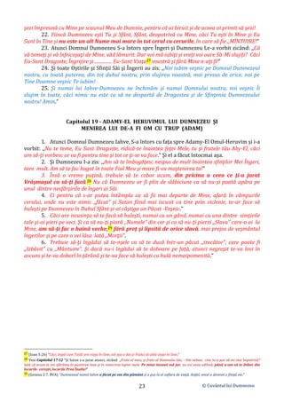 © Cuvântul lui Dumnezeu
23
şezi împreună cu Mine pe scaunul Meu de Domnie, pentru că ai biruit şi de aceea ai primit să şezi!
22. Fiincă Dumnezeu eşti Tu şi Sfânt, Sfânt, deopotrivă cu Mine, căci Tu eşti în Mine şi Eu
Sunt în Tine şi nu este un alt Nume mai mare în tot cerul cu cerurile, în care să fie ,,MÎNTUIRE!”
23. Atunci Domnul Dumnezeu S-a întors spre Îngeri şi Dumnezeu Le-a vorbit zicând: ,,Că
vă temeţi şi vă înfricoşaţi de Mine, văd lămurit. Dar voi mă iubiţi şi vreţi voi oare Să-Mi slujiți? Căci
Eu-Sunt Dragoste, Îngrijire şi ............... Eu-Sunt Viaţa27 voastră şi fără Mine n-aţi fi!”
24. Şi toate Oştirile şi Sfinţii Săi şi Îngerii au zis: ,,Noi iubim veşnic pe Domnul Dumnezeul
nostru, cu toată puterea, din tot duhul nostru, prin slujirea noastră, mai presus de orice, noi pe
Tine Doamne veşnic Te iubim!
25. Şi numai lui Iahve-Dumnezeu ne închinăm şi numai Domnului nostru, noi veşnic Îi
slujim în toate, căci nimic nu este ca să ne despartă de Dragostea şi de Sfinţenia Dumnezeului
nostru! Amin.”
Capitolul 19 - ADAMY-EL HERUVIMUL LUI DUMNEZEU ŞI
MENIREA LUI DE-A FI OM CU TRUP (ADAM)
1. Atunci Domnul Dumnezeu Iahve, S-a întors cu faţa spre Adamy-El Omul-Heruvim şi i-a
vorbit: ,,Nu te teme, Eu Sunt Dragoste, ridică-te înaintea feţei Mele, tu şi fratele tău Aby-El, căci
am să-ţi vorbesc ce va fi pentru tine şi tot ce ţi-se va face.” Şi el a făcut întocmai aşa.
2. Şi Dumnezeu I-a zis: ,,Am să te îmbogăţesc nespus de mult înaintea sfinţilor Mei Îngeri,
tare mult. Am să te fac bogat în toate Fiul Meu şi mare fi-va moştenirea ta!”
3. Însă o vreme puţină, trebuie să te cobor acum, din pricina a ceea ce ţi-a jurat
Vrăşmaşul ca să-ţi facă.28 Nu că Dumnezeu ar fi plin de slăbiciune ca să nu-şi poată apăra pe
unul dintre nesfârşirile de îngeri ai Săi.
4. Ci pentru că s-ar putea întâmpla ca să fii mai departe de Mine, afară în câmpurile
cerului, unde nu este nimic ,,făcut” şi Satan fiind mai iscusit ca tine prin viclenie, te-ar face să
huleşti pe Dumnezeu în Duhul Sfânt şi-ai câştiga un Păcat -Veşnic.”
5. Căci are iscusinţa să te facă să huleşti, numai cu un gând, numai cu una dintre simţirile
tale şi-ai pieri pe veci. Şi ca să nu-ţi piară ,,Numele” din cer şi ca să nu-ţi pierzi ,,Slava” care-o ai la
Mine, am să-ţi fac o haină veche,29 fără preţ şi lipsită de orice slavă, mai prejos de veşmântul
îngerilor şi pe care o vei lăsa lată ,,Morţii”.
6. Trebuie să-ţi îngădui să te-nşele ca să te ducă într-un păcat ,,trecător”, care poate fi
,,Izbăvit” cu ,,Mântuire”. Şi dacă nu-i îngădui să te doboare pe față, atunci negreşit te-va lovi în
ascuns şi te-va doborî în ţărână şi te-va face să huleşti cu hulă nemaipomenită.”
27 (Ioan 5:26) ”Căci, după cum Tatăl are viaţa în Sine, tot aşa a dat şi Fiului să aibă viaţa în Sine.”
28 Vezi Capitolul 17:12 ”Şi Satan s-a jurat atunci, zicând: ,,Frate al meu, şi frate al Domnului tău: - Om nebun, cine te-a pus să-mi stai împotrivă?
Iată că acum te voi sfărâma în pustiirea mea şi în nimicirea luptei mele. Pe mine însumi mă jur, nu voi avea odihnă, până n-am să te dobor din
locurile cereşti, locurile Prea’Înalte!”
29 (Geneza 2:7, BVA) ”Dumnezeul numit Iahve a făcut pe om din pământ şi a pus în el suflare de viaţă. Astfel, omul a devenit o fiinţă vie.”
 