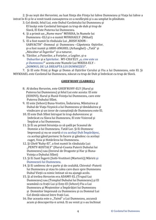 © Cuvântul lui Dumnezeu
4
2. Şi-au ieșit doi Heruvimi, au luat fiinţa din Fiinţa lui Iahve Dumnezeu şi Viaţa lui Iahve a
intrat în Ei şi le-a venit toată cunoaşterea ce-a nesfârşită şi s-au umplut în plinătate.
3. Cel dintâi, felul Lui, este Duhul Cuvântului lui Dumnezeu şi
El însăşi este Cuvântul întrupat cu trup de duh şi trup de
Slavă, El Este Puterea lui Dumnezeu.
4. Şi a primit un ,,Nume mare" MIYKHA, în Numele lui
Dumnezeu -ELI şi s-a numit MIYKHAELY (Mihail)
5. El a fost numit în rînduiala Lui ,,ROSH'ADON -
SABVACTH" -Domnul şi Dumnezeu - Căpetenia Oştirilor,
şi-a fost numit şi ARHI-ANGHEL (Arhanghel) -,,Tată" şi
,,Născător al Îngerilor" şi-a tuturor,
6. Tăriilor, a Puterilor, a Forţelor, a Legilor, şi-a
Duhurilor şi a Spiritelor. MY-CHA'ELY ,,o, cine este ca
şi Dumnezeu?" acesta este Numele Lui MIKHA-ELY -
,,DOMNUL DE LA DREAPTA LUI DUMNEZEU".
7. Şi El este Prinţ şi Rege şi Domn al Oştirilor Cerului şi Fiu a lui Dumnezeu, este El. Şi
MIYKHAEL este Cuvântul lui Dumnezeu, născut cu trup de Duh şi îmbrăcat cu trup de Slavă.
GHEB'RUHY (GABRIEL)
8. Al doilea Heruvim, este GHEB'RUHY-ELY (Harul şi
Puterea lui Dumnezeu) şi felul Lui este acesta: El este
(IEHOVI), Harul şi Bună-Voinţa lui Dumnezeu, care este
Puterea Duhului Sfânt.
9. El este (Iehovi) Buna-Vestire, Îndurarea, Mântuirea şi
Duhul de Viaţa Veşnică a lui Dumnezeu şi tămăduirea şi
vindecare şi un izvor de cunoştinţă de Dumnezeu este El.
10. El este Duh Sfânt întrupat în trup duhovnicesc şi
îmbrăcat cu Slava lui Dumnezeu, El este Voievod şi
Împărat a lui Dumnezeu.
11. Şi Ei au primit biruinţa ca să şadă pe Scaunul de
Domnie a lui Dumnezeu, Tatăl Lor. Şi Ei Domnesc
împreună şi nu se ceartă ci cu acelaşi Duh Împărăţesc,
cu acelaşi gând pornesc în facere şi gândesc cu acelaşi
cuget, Voia şi Hotărârea lui Dumnezeu.
12. Şi Gheb"Ruhy-El”, a fost numit în rânduiala Lui:
,,PENTY-KOSTALY" (Harul-Coasta Puterii Duhului lui
Dumnezeu) sau (Izvorul de Dragoste şi Har şi Buna-
Voinţa a Duhului Sfânt)
13. Şi Ei Sunt Îngerii [Solii-Vestitori (Martorii)] Măririi şi
Dumnezeii lui Dumnezeu.
14. Şi Ei umbresc de-o parte şi de cealaltă, Chivotul -Puterii
lui Dumnezeu şi stau în calea care duce spre Dumnezeu
Duhul Vieţii ca nimic întinat să nu ajungă acolo.
15. Şi al treilea Heruvim era ADAMY-EL (Trupul Lui
Dumnezeu) sau (Templul Duhului lui Dumnezeu) şi El
seamănă cu frații Lui şi Este-El (Iehovi) Fiu a Lui
Dumnezeu şi Moştenitor a Împărăţiei lui Dumnezeu
şi Domnitor împreună cu Dumnezeu şi cu Domnul Lui
Cel dintâi născut între fraţii Lui.
16. Dar aceasta este o ,,Taină" a Lui Dumnezeu, ascunsă
acum şi descoperita-n urmă. Ei au venit şi s-au închinat
 