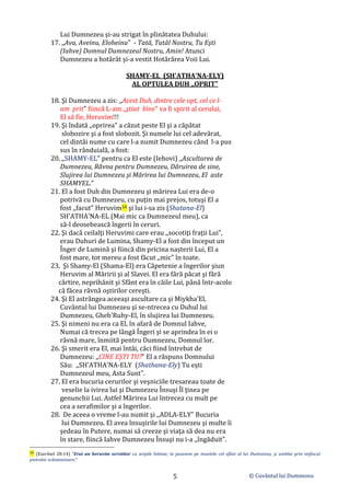 © Cuvântul lui Dumnezeu
5
Lui Dumnezeu şi-au strigat în plinătatea Duhului:
17. ,,Ava, Aveinu, Eloheinu" - Tată, Tatăl Nostru, Tu Eşti
(Iahve) Domnul Dumnezeul Nostru, Amin! Atunci
Dumnezeu a hotărât şi-a vestit Hotărârea Voii Lui.
SHAMY-EL (SH'ATHA'NA-ELY)
AL OPTULEA DUH ,,OPRIT"
18. Şi Dumnezeu a zis: ,,Acest Duh, dintre cele opt, cel ce l-
am prit" fiincă L-am ,,ştiut bine" va fi spirit al cerului,
El să fie, Heruvim!!!
19. Şi îndată ,,oprirea" a căzut peste El şi a căpătat
slobozire şi a fost slobozit. Şi numele lui cel adevărat,
cel dintâi nume cu care l-a numit Dumnezeu când l-a pus
sus în rânduială, a fost:
20. ,,SHAMY-EL" pentru ca El este (Iehovi) ,,Ascultarea de
Dumnezeu, Râvna pentru Dumnezeu, Dăruirea de sine,
Slujirea lui Dumnezeu şi Mărirea lui Dumnezeu, El aste
SHAMYEL.”
21. El a fost Duh din Dumnezeu şi mărirea Lui era de-o
potrivă cu Dumnezeu, cu puţin mai prejos, totuşi El a
fost ,,facut" Heruvim10 şi lui i-sa zis (Shatana-El)
SH'ATHA'NA-EL (Mai mic ca Dumnezeul meu), ca
să-l deosebească îngerii în ceruri.
22. Şi dacă ceilalţi Heruvimi care erau ,,socotiţi fraţii Lui",
erau Duhuri de Lumina, Shamy-El a fost din început un
Înger de Lumină şi fiincă din pricina nașterii Lui, El a
fost mare, tot mereu a fost făcut ,,mic" în toate.
23. Şi Shamy-El (Shama-El) era Căpetenie a îngerilor şiun
Heruvim al Măririi şi al Slavei. El era fără păcat şi fără
cârtire, neprihănit şi Sfânt era în căile Lui, până într-acolo
că făcea râvnă oştirilor cereşti.
24. Şi El astrângea aceeaşi ascultare ca şi Miykha'El,
Cuvântul lui Dumnezeu şi se-ntrecea cu Duhul lui
Dumnezeu, Gheb'Ruhy-El, în slujirea lui Dumnezeu.
25. Şi nimeni nu era ca El, în afară de Domnul Iahve,
Numai că trecea pe lângă Îngeri şi se aprindea în ei o
râvnă mare, înmiită pentru Dumnezeu, Domnul lor.
26. Şi smerit era El, mai întâi, căci fiind întrebat de
Dumnezeu: ,,CINE EŞTI TU?" El a răspuns Domnului
Său: ,,SH'ATHA'NA-ELY (Shathana-Ely) Tu eşti
Dumnezeul meu, Asta Sunt".
27. El era bucuria cerurilor şi veşniciile tresareau toate de
veselie la ivirea lui şi Dumnezeu Însuşi Îl ţinea pe
genunchii Lui. Astfel Mărirea Lui întrecea cu mult pe
cea a serafimilor şi a îngerilor.
28. De aceea o vreme l-au numit şi ,,ADLA-ELY" Bucuria
lui Dumnezeu. El avea însuşirile lui Dumnezeu şi multe îi
şedeau în Putere, numai să creeze şi viaţa să dea nu era
în stare, fiincă Iahve Dumnezeu Însuşi nu i-a ,,îngăduit".
10 (Ezechiel 28:14) ”Erai un heruvim ocrotitor cu aripile întinse; te pusesem pe muntele cel sfânt al lui Dumnezeu, şi umblai prin mijlocul
pietrelor scânteietoare.”
 