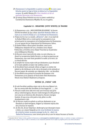 © Cuvântul lui Dumnezeu
6
29. Dumnezeu l-a împodobit cu pietre scumpe11 în care a pus
felurite puteri şi legi şi forţe şi duhuri şi l-a împodobit
nespus. Şi astfel Shamy-El a fost rânduit cel de-al
patrulea Heruvim a lui Dumnezeu.
30. Şi totuşi Slava Duhului nu era cu nimic umbrită şi
Cuvântul lui Dumnezeu Miykha-El, nu era gelos.
Capitolul 11 - SERAFIMII (VITE' SFINTE) ȘI ÎNGERII
1. Şi Dumnezeu a zis: ,,NOI SUNTEM (ELOHIM)" să facem
SĂ FIE Serafimi! Şi aşa a fost. Spiritele Duhului Sfânt au
ieșit şi-au venit în fiinţă şi I s-au închinat lui Dumnezeu.
2. Viaţa era în ei şi s-a numit ,,Sfințenie", căci ei au ieșit de
la Duhul Sfânt şi le-a venit parte la cunoaştere şi au
primit parte la cunoaştere şi la înţelepciunea lui Dumnezeu
şi s-au aşezat de jur împrejurul lui Dumnezeu, Iahve.
3. Şi Duhul Sfânt a făcut patru Serafimi, unul avea
înfăţişarea chipului de Leu, al doilea avea chipul
Vulturului, al treilea avea chipul Taurului şi al patrulea
avea înfăţişarea Omului.
4. Şi fiecare avea 6 perechi de aripi, cu care zburau, cu
două î-şi acopereau feţele fiecare, cu două acopereau pe
Dumnezeu, aşa cum Sunt petalele la nufăr şi la mirt, iar
cu două zburau.
5. Şi aripile lor aveau nişte ochi pe dinăuntru şi pe dinafară
şi în toate părţile şi nişte roţi umblau sub ei.
6. Şi Serafimii Sunt animale sfinte şi îngeri ai cetelor de
păsări şi de târâtoare şi de vite şi de peşti şi de animale şi
fiecare popor de animale are căpetenie câte - un Serafim.
7. Şi Serafimii erau prinşi în Scaunul de Domnie a lui
Dumnezeu şi nu puteau să facă nimic fără Dumnezeu
fiincă erau Duhuri Slujitoare şi Supuse.
ROŢILE ŞI ,,TAINA" LOR
8. Şi sub Serafimi umblau nişte roţi şi ele erau făpturi vii,
dar nu aveau duh din Serafimi şi erau legaţi de ......... lor.
9. Fiecare roată avea alte trei roţi care treceau una prin
alta şi când mergeau, fiecare roată mergea în altă parte şi
nici una nu se întorcea din drumul ei, fiecare mergea
înainte. Şi aşa erau cele patru roţi, pline cu alte
douăsprazece roţi.
10. Şi fiecare roată era plină cu ochi pe dinăuntru şi pe
dinafară şi când mergeau, fulgere şi trăsnete ieşeau din
ele şi luceau în veşnicii.
11. Şi din ele, de jur împrejur, dedesupt şi pe deasupra ieşea
o tărie, ca o mare limpede şi ele erau învăluite în marea
de cristal şi nimic nu putea ajunge la ele, în - afară de
Duhul lui Dumnezeu, care izvora prin ele şi care le mişca încoace şi încolo.
11 (Ezechiel 28:13) ”Stăteai în Eden, grădina lui Dumnezeu, şi erai acoperit cu tot felul de pietre scumpe: cu sardonix, cu topaz, cu diamant, cu
crisolit, cu onix, cu jasp, cu safir, cu rubin, cu smarald şi cu aur; timpanele şi flautele erau în slujba ta, pregătite pentru ziua când ai fost făcut.”
 
