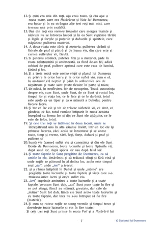 © Cuvântul lui Dumnezeu
7
12. Şi cum era una din roţi, aşa erau toate. Şi era aşa: o
roata mare, care era Hotărârea şi Voia lui Dumnezeu,
era hotar şi în ea strângea alte trei roţi mai mici, care
treceau una prin cealaltă.
13. Una din roţi era vremea timpului care mergea înainte şi
nicicum nu se întorcea înapoi şi în ea Sunt cuprinse tăriile
şi legile şi forţele şi puterile şi duhurile şi spiritele, care
stăpânesc pulberea materiei.
14. A doua roata este tăria şi materia, pulberea ţărânii şi
firicele de praf şi piatră şi de huma vie, din care este şi
carnea sufletelor vii, făcută.
15. Si puterea atomică, puterea firii şi a materiei, şade în
roata neîntocmită şi amestecată, ca fiind de-un fel, adică
ochiuri de praf, pulbere aprinsă care este raza de lumină,
ţărână şi foc.
16. Şi a treia roată este cartea vieţii şi planul lui Dumnezu
cu privire la orice lucru şi la orice suflet viu, cum e el,
în amănunt cel neştiut şi până în adâncimea cea de
nepătruns şi toate sunt ştiute fiecare în parte şi toate,
17. de-odată, în nesfîrsirea lor de necuprins. Toată cunostinţa
despre ele, cum Sunt, unde Sunt, de ce Sunt şi rostul lor,
timpul lor şi viaţa lor, ce le face şi ce le darâmă, totul
este acolo ca un tipar şi ca o măsură a Duhului, pentru
fiecare lucru.
18. Şi tot ce fac ele şi tot ce trăiesc sufletele vii, ce simt, ce
gândesc, ce fac, totul ramâne întiparit în roata aceasta
începând cu forma lor şi din ce Sunt ele alcătuite, ce le
este de folos, totul.
19. Şi cele trei roţi se întîlnesc în doua locuri, unde se
întrepătrund una în alta când se învârt, într-un loc ele îşi
primesc facerea, căci acolo se întocmesc şi se unesc
toate, timp şi vreme, tării, legi, forţe, duhuri şi praf şi
pulbere şi
20. humă vie (carne) suflet viu şi cunoştinţa şi din ele Sunt
făcute de Dumnezeu, toate lucrurile şi toate făpturile vii,
după soiul lor, după specia lor sau după felul lor.
21. Şi toate faptele le Sunt pregătite de Dumnezeu, ca să
umble în ele, desăvîrsiţi şi să trăiască sfinţi şi fără vină şi
unde roţile se pătrund în al doilea loc, acolo este timpul
real ,,azi", unde ,,ieri" a trecut
22. şi a rămas întipărit în Duhul şi unde ,,mâine" are
pregătite toate lucrurile şi toate faptele şi viaţa care s-o
traiasca orice lucru şi orice suflet viu.
23. ,,Ieri" cuprinde amintirea a toate lucrurile şi-a toate
faptele, ce-acum Sunt duh, ,,azi" Sunt puse toate în fire şi
se pot atinge, fiincă au măsură, greutate, dar cele de
,,mâine" Sunt tot duh, fiincă ele Sunt acolo toate lucrurile şi
cu toate faptele, dar înca nu s-au întrupat să fie fire
(materie).
24. Şi cum se rotesc roţile se scurg vremile şi timpul trece şi
dovedeşte toate lucrurile şi vin în fire toate.
Şi cele trei roţi Sunt prinse în roata Voii şi a Hotărârii lui
 