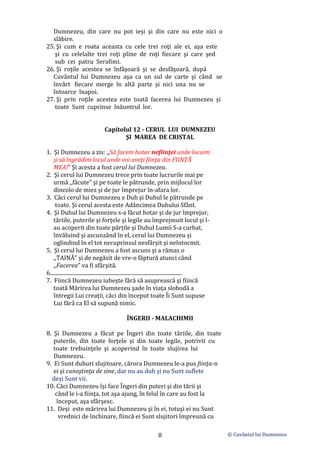 © Cuvântul lui Dumnezeu
8
Dumnezeu, din care nu pot ieşi şi din care nu este nici o
slăbire.
25. Şi cum e roata aceasta cu cele trei roţi ale ei, aşa este
şi cu celelalte trei roţi pline de roţi fiecare şi care şed
sub cei patru Serafimi.
26. Şi roţile acestea se înfăşoară şi se desfăşoară, după
Cuvântul lui Dumnezeu aşa ca un sul de carte şi când se
învârt fiecare merge în altă parte şi nici una nu se
întoarce înapoi.
27. Şi prin roţile acestea este toată facerea lui Dumnezeu şi
toate Sunt cuprinse înăuntrul lor.
Capitolul 12 - CERUL LUI DUMNEZEU
ŞI MAREA DE CRISTAL
1. Şi Dumnezeu a zis: ,,Să facem hotar nefiinţei unde locuim
şi să îngrădim locul unde voi aveţi fiinţa din FIINŢĂ
MEA!" Şi acesta a fost cerul lui Dumnezeu.
2. Şi cerul lui Dumnezeu trece prin toate lucrurile mai pe
urmă ,,făcute" şi pe toate le pătrunde, prin mijlocul lor
dincolo de miez şi de jur împrejur în-afara lor.
3. Căci cerul lui Dumnezeu e Duh şi Duhul le pătrunde pe
toate. Şi cerul acesta este Adâncimea Duhului Sfânt.
4. Şi Duhul lui Dumnezeu s-a făcut hotar şi de jur împrejur,
tăriile, puterile şi forţele şi legile au împrejmuit locul şi l-
au acoperit din toate părțile şi Duhul Lumii S-a curbat,
învăluind şi ascunzând în el, cerul lui Dumnezeu şi
oglindind în el tot necuprinsul nesfârşit şi neîntocmit.
5. Şi cerul lui Dumnezeu a fost ascuns şi a rămas o
,,TAINĂ" şi de negăsit de vre-o făptură atunci când
,,Facerea" va fi sfârşită.
6..................................................................................................
7. Fiincă Dumnezeu iubeşte fără să asuprească şi fiincă
toată Mărirea lui Dumnezeu şade în viaţa slobodă a
întregii Lui creaţii, căci din început toate Îi Sunt supuse
Lui fără ca El să supună nimic.
ÎNGERII - MALACHIMII
8. Şi Dumnezeu a făcut pe Îngeri din toate tăriile, din toate
puterile, din toate forţele şi din toate legile, potrivit cu
toate trebuinţele şi acoperind în toate slujirea lui
Dumnezeu.
9. Ei Sunt duhuri slujitoare, cărora Dumnezeu le-a pus fiinţa-n
ei şi cunoştinţa de sine, dar nu au duh şi nu Sunt suflete
deși Sunt vii.
10. Căci Dumnezeu își face Îngeri din puteri şi din tării şi
când le i-a fiinţa, tot aşa ajung, în felul în care au fost la
început, aşa sfârşesc.
11. Deşi este mărirea lui Dumnezeu şi în ei, totuşi ei nu Sunt
vrednici de închinare, fiincă ei Sunt slujitori împreună cu
 