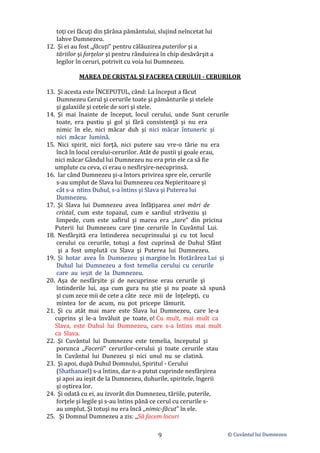 © Cuvântul lui Dumnezeu
9
toţi cei făcuţi din ţărâna pământului, slujind neîncetat lui
Iahve Dumnezeu.
12. Şi ei au fost ,,făcuţi" pentru călăuzirea puterilor şi a
tăriilor şi forţelor şi pentru rânduirea în chip desăvârşit a
legilor în ceruri, potrivit cu voia lui Dumnezeu.
MAREA DE CRISTAL ŞI FACEREA CERULUI - CERURILOR
13. Şi acesta este ÎNCEPUTUL, când: La început a făcut
Dumnezeu Cerul şi cerurile toate şi pământurile şi stelele
şi galaxiile şi cetele de sori şi stele.
14. Şi mai înainte de început, locul cerului, unde Sunt cerurile
toate, era pustiu şi gol şi fără consistenţă şi nu era
nimic în ele, nici măcar duh şi nici măcar întuneric şi
nici măcar lumină.
15. Nici spirit, nici forţă, nici putere sau vre-o tărie nu era
încă în locul cerului-cerurilor. Atât de pustii şi goale erau,
nici măcar Gândul lui Dumnezeu nu era prin ele ca să fie
umplute cu ceva, ci erau o nesfirşire-necuprinsă.
16. Iar când Dumnezeu şi-a întors privirea spre ele, cerurile
s-au umplut de Slava lui Dumnezeu cea Nepieritoare şi
cât s-a ntins Duhul, s-a întins şi Slava şi Puterea lui
Dumnezeu.
17. Şi Slava lui Dumnezeu avea înfăţişarea unei mări de
cristal, cum este topazul, cum e sardiul străveziu şi
limpede, cum este safirul şi marea era ,,tare" din pricina
Puterii lui Dumnezeu care ţine cerurile în Cuvântul Lui.
18. Nesfârşită era întinderea necuprinsului şi cu tot locul
cerului cu cerurile, totuşi a fost cuprinsă de Duhul Sfânt
şi a fost umplută cu Slava şi Puterea lui Dumnezeu.
19. Şi hotar avea În Dumnezeu şi margine în Hotărârea Lui şi
Duhul lui Dumnezeu a fost temelia cerului cu cerurile
care au ieșit de la Dumnezeu.
20. Aşa de nesfârşite şi de necuprinse erau cerurile şi
întinderile lui, aşa cum gura nu ştie şi nu poate să spună
şi cum zece mii de cete a câte zece mii de înţelepţi, cu
mintea lor de acum, nu pot pricepe lămurit.
21. Şi cu atât mai mare este Slava lui Dumnezeu, care le-a
cuprins şi le-a învăluit pe toate, o! Cu mult, mai mult ca
Slava, este Duhul lui Dumnezeu, care s-a întins mai mult
ca Slava.
22. Şi Cuvântul lui Dumnezeu este temelia, începutul şi
porunca ,,Facerii" cerurilor-cerului şi toate cerurile stau
în Cuvântul lui Dunezeu şi nici unul nu se clatină.
23. Şi apoi, după Duhul Domnului, Spiritul - Cerului
(Shathanael) s-a întins, dar n-a putut cuprinde nesfârşirea
şi apoi au ieșit de la Dumnezeu, duhurile, spiritele, îngerii
şi oştirea lor.
24. Şi odată cu ei, au izvorât din Dumnezeu, tăriile, puterile,
forţele şi legile şi s-au întins până ce cerul cu cerurile s-
au umplut. Şi totuşi nu era încă ,,nimic-făcut" în ele.
25. Şi Domnul Dumnezeu a zis: ,,Să facem locuri
 