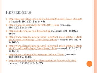 REFERÊNCIAS
   http://microbewiki.kenyon.edu/index.php/Synechococcus_elongatu
    s (acessado 10/11/2012 às 14:05)
   http://www.jbc.org/content/279/19/20511.long (acessado
    10/11/2012 às 14:45)
   http://saude.hsw.uol.com.br/sono.htm (acessado 13/11/2012 às
    16:50)
   http://www.pianetachimica.it/mol_mese/mol_mese_2008/01_Orolo
    gio_Circadiano/Orologio_Circadiano_2.htm (acessado 10/11/2012
    às 16:30)
   http://www.pianetachimica.it/mol_mese/mol_mese_2008/01_Orolo
    gio_Circadiano/Orologio_Circadiano_1.htm (acessado 11/11/2012
    às 15:45)
   http://www.rcsb.org/pdb/101/motm.do?momID=97 (acessado
    10/11/2012 às 20:10)
   http://www.rcsb.org/pdb/explore/explore.do?structureId=1r8j
    (acessado 10/11/2012 às 14:25)
 