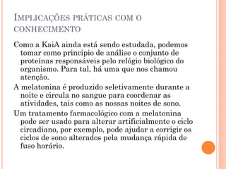 IMPLICAÇÕES PRÁTICAS COM O
CONHECIMENTO

Como a KaiA ainda está sendo estudada, podemos
  tomar como principio de análise o conjunto de
  proteínas responsáveis pelo relógio biológico do
  organismo. Para tal, há uma que nos chamou
  atenção.
A melatonina é produzido seletivamente durante a
  noite e circula no sangue para coordenar as
  atividades, tais como as nossas noites de sono.
Um tratamento farmacológico com a melatonina
  pode ser usado para alterar artificialmente o ciclo
  circadiano, por exemplo, pode ajudar a corrigir os
  ciclos de sono alterados pela mudança rápida de
  fuso horário.
 