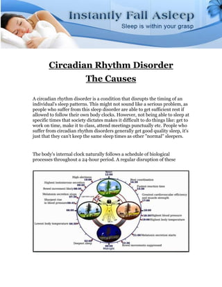 Circadian Rhythm Disorder
                           The Causes

A circadian rhythm disorder is a condition that disrupts the timing of an
individual's sleep patterns. This might not sound like a serious problem, as
people who suffer from this sleep disorder are able to get sufficient rest if
allowed to follow their own body clocks. However, not being able to sleep at
specific times that society dictates makes it difficult to do things like: get to
work on time, make it to class, attend meetings punctually etc. People who
suffer from circadian rhythm disorders generally get good quality sleep, it's
just that they can't keep the same sleep times as other "normal" sleepers.


The body's internal clock naturally follows a schedule of biological
processes throughout a 24-hour period. A regular disruption of these
 