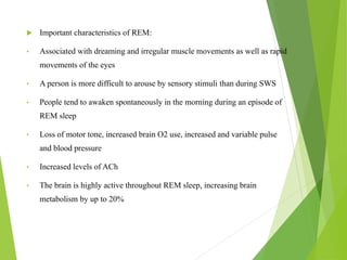  Important characteristics of REM:
• Associated with dreaming and irregular muscle movements as well as rapid
movements of the eyes
• A person is more difficult to arouse by sensory stimuli than during SWS
• People tend to awaken spontaneously in the morning during an episode of
REM sleep
• Loss of motor tone, increased brain O2 use, increased and variable pulse
and blood pressure
• Increased levels of ACh
• The brain is highly active throughout REM sleep, increasing brain
metabolism by up to 20%
 