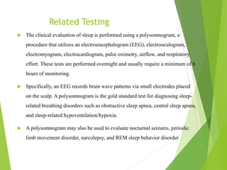 Related Testing
 The clinical evaluation of sleep is performed using a polysomnogram, a
procedure that utilizes an electroencephalogram (EEG), electrooculogram,
electromyogram, electrocardiogram, pulse oximetry, airflow, and respiratory
effort. These tests are performed overnight and usually require a minimum of 6
hours of monitoring.
 Specifically, an EEG records brain wave patterns via small electrodes placed
on the scalp. A polysomnogram is the gold standard test for diagnosing sleep-
related breathing disorders such as obstructive sleep apnea, central sleep apnea,
and sleep-related hypoventilation/hypoxia.
 A polysomnogram may also be used to evaluate nocturnal seizures, periodic
limb movement disorder, narcolepsy, and REM sleep behavior disorder
 