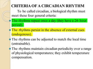 CRITERIAOFA CIRCADIAN RHYTHM
To be called circadian, a biological rhythm must
meet these four general criteria:
⚫ The rhythms repeat once a day (they have a 24- hour
period).
⚫ The rhythms persist in the absence of external cues
(endogenous).
⚫ The rhythms can be adjusted to match the local time
(entrainable).
⚫ The rhythms maintain circadian periodicity over a range
of physiological temperatures; they exhibit temperature
compensation.
 
