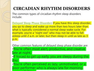 CIRCADIAN RHYTHM DISORDERS
The common types of circadian rhythm sleep disorders
include:
Delayed Sleep Phase Disorder: If you have this sleep disorder,
you go to sleep and wake up more than two hours later than
what is typically considered a normal sleep-wake cycle. For
example, you're a “night owl” who may not be able to fall
asleep until 2 a.m. or later, but then sleep in until as late as 3
p.m.
Other common features of delayed sleep phase disorder are:
•You're often most alert, productive, and creative
late at night.
•If forced to get up early, you are sleepy during the
day.
•You're often perceived as lazy, unmotivated, or a
poor performer who is always late for morning
 