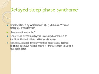 Delayed sleep phase syndrome
⚫ First identified by Weitzman et al. (1981) as a ‘‘chrono
biological disorder with
 sleep-onset insomnia.’’
⚫ Sleep-wake circadian rhythm is delayed compared to
the time the individual attempts to sleep
⚫ Individuals report difficulty falling asleep at a desired
bedtime but have normal sleep if they attempt to sleep a
few hours later.
 